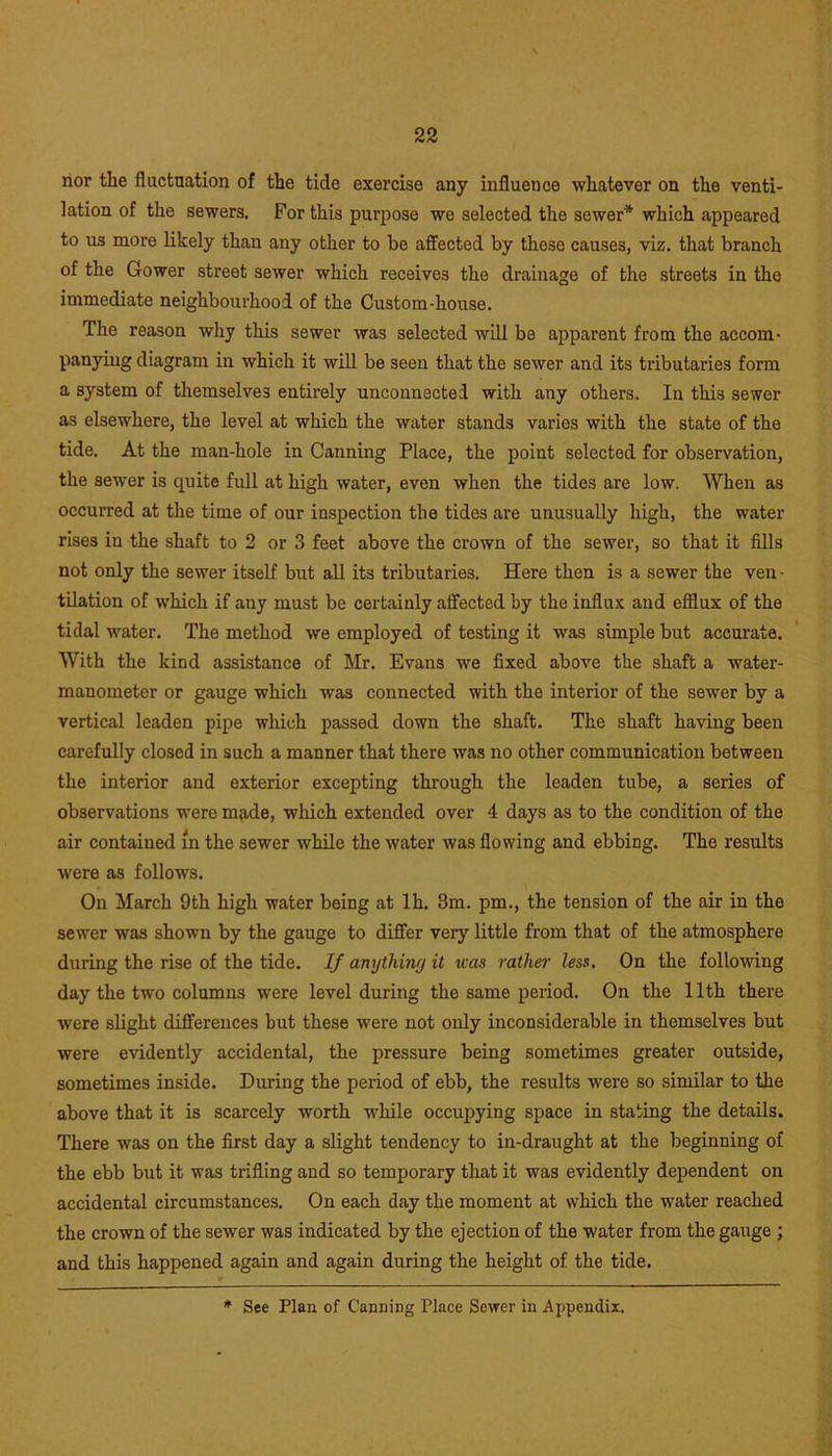 nor the fluctuation of the tide exercise any influence whatever on the venti- lation of the sewers. For this purpose we selected the sewer* which appeared to us more likely than any other to be affected by these causes, viz. that branch of the Gower street sewer which receives the drainage of the streets in the immediate neighbourhood of the Custom-house. The reason why this sewer was selected will be apparent from the accom- panying diagram in which it will be seen that the sewer and its tributaries form a system of themselves entirely unconnected with any others. In this sewer as elsewhere, the level at which the water stands varies with the state of the tide. At the man-hole in Canning Place, the point selected for observation, the sewer is quite full at high water, even when the tides are low. When as occurred at the time of our inspection the tides are unusually high, the water rises in the shaft to 2 or 3 feet above the crown of the sewer, so that it fills not only the sewer itself but all its tributaries. Here then is a sewer the ven- tilation of which if any must be certainly affected by the influx and efflux of the tidal water. The method we employed of testing it was simple but accurate. With the kind assistance of Mr. Evans we fixed above the shaft a water- manometer or gauge which was connected with the interior of the sewer by a vertical leaden pipe which passed down the shaft. The shaft having been carefully closed in such a manner that there was no other communication between the interior and exterior excepting through the leaden tube, a series of observations were made, which extended over 4 days as to the condition of the air contained m the sewer while the water was flowing and ebbing. The results were as follows. On March 9th high water being at lh. 3m. pm., the tension of the air in the sewer was shown by the gauge to differ very little from that of the atmosphere during the rise of the tide. If anything it was rather less. On the following day the two columns were level during the same period. On the 11th there were slight differences hut these were not only inconsiderable in themselves but were evidently accidental, the pressure being sometimes greater outside, sometimes inside. During the period of ebb, the results were so similar to the above that it is scarcely worth while occupying space in stating the details. There was on the first day a slight tendency to in-draught at the beginning of the ebb but it was trifling and so temporary that it was evidently dependent on accidental circumstances. On each day the moment at which the water reached the crown of the sewer was indicated by the ejection of the water from the gauge ; and this happened again and again during the height of the tide. * See Plan of Canning Place Sewer in Appendix.