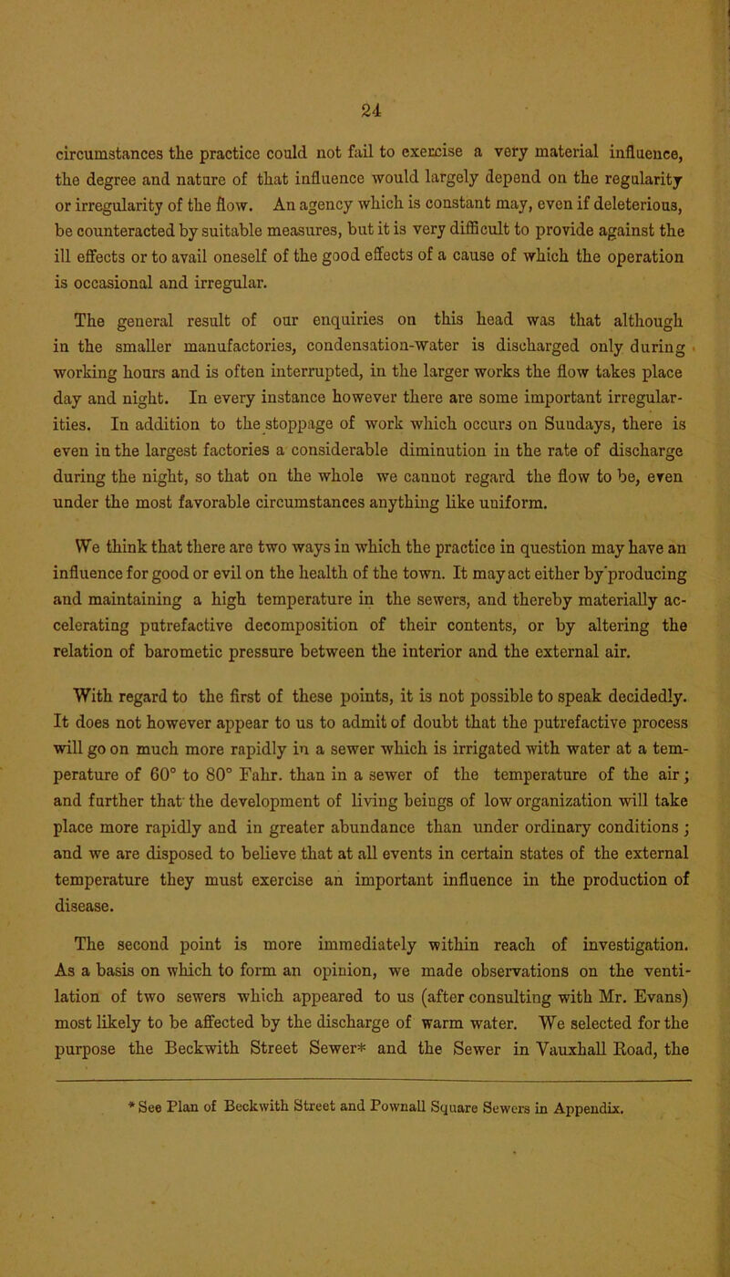 circumstances the practice could not fail to exercise a very material influence, the degree and nature of that influence would largely depend on the regularity or irregularity of the flow. An agency which is constant may, even if deleterious, be counteracted by suitable measures, but it is very difficult to provide against the ill effects or to avail oneself of the good effects of a cause of which the operation is occasional and irregular. The general result of our enquiries on this head was that although in the smaller manufactories, condensation-water is discharged only during working hours and is often interrupted, in the larger works the flow takes place day and night. In every instance however there are some important irregular- ities. In addition to the stoppage of work which occurs on Suudays, there is even in the largest factories a considerable diminution in the rate of discharge during the night, so that on the whole we cannot regard the flow to be, even under the most favorable circumstances anything like uniform. We think that there are two ways in which the practice in question may have an influence for good or evil on the health of the town. It may act either by producing and maintaining a high temperature in the sewers, and thereby materially ac- celerating putrefactive decomposition of their contents, or by altering the relation of barometic pressure between the interior and the external air. With regard to the first of these points, it is not possible to speak decidedly. It does not however appear to us to admit of doubt that the putrefactive process will go on much more rapidly in a sewer which is irrigated with water at a tem- perature of 60° to 80° Fahr. than in a sewer of the temperature of the air; and further that' the development of living beings of low organization will take place more rapidly and in greater abundance than under ordinary conditions ; and we are disposed to believe that at all events in certain states of the external temperature they must exercise an important influence in the production of disease. The second point is more immediately within reach of investigation. As a basis on which to form an opinion, we made observations on the venti- lation of two sewers which appeared to us (after consulting with Mr. Evans) most likely to be affected by the discharge of warm water. We selected for the purpose the Beckwith Street Sewer* and the Sewer in Vauxhall Road, the * See Plan of Beckwith Street and Pownall Square Sewers in Appendix.