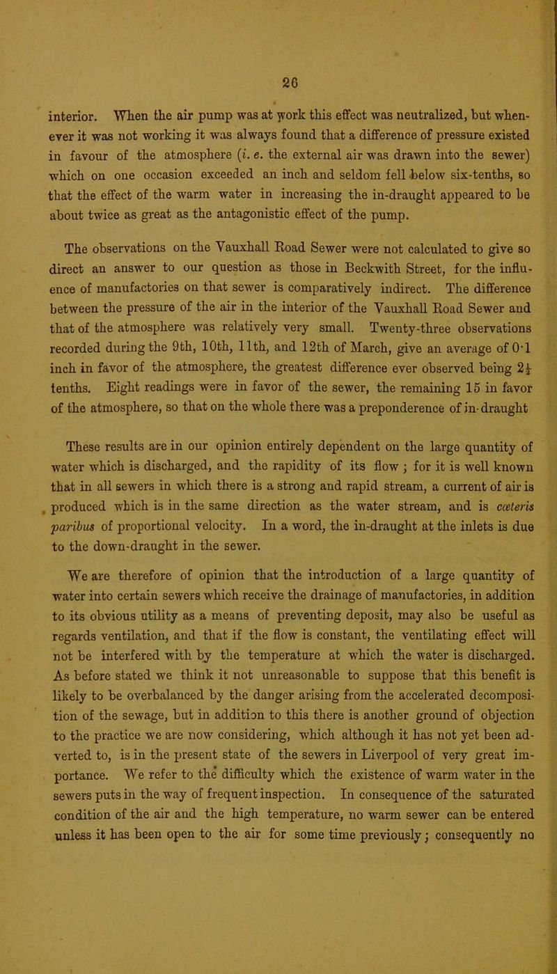 interior. When the air pump was at jvork this effect was neutralized, but when- ever it was not working it was always found that a difference of pressure existed in favour of the atmosphere (i. e. the external air was drawn into the sewer) which on one occasion exceeded an inch and seldom fell below six-tenths, so that the effect of the warm water in increasing the in-draught appeared to be about twice as great as the antagonistic effect of the pump. The observations on the Yauxhall Hoad Sewer were not calculated to give so direct an answer to our question as those in Beckwith Street, for the influ- ence of manufactories on that sewer is comparatively indirect. The difference between the pressure of the air in the interior of the Yauxhall Road Sewer and that of the atmosphere was relatively very small. Twenty-three observations recorded during the 9th, 10th, 11th, and 12th of March, give an average of 0T inch in favor of the atmosphere, the greatest difference ever observed being 2 j tenths. Eight readings were in favor of the sewer, the remaining 15 in favor of the atmosphere, so that on the whole there was a preponderence of in-draught These results are in our opinion entirely dependent on the large quantity of water which is discharged, and the rapidity of its flow ; for it is well known that in all sewers in -which there is a strong and rapid stream, a current of air is , produced which is in the same direction as the water stream, and is cceteris paribus of proportional velocity. In a word, the in-draught at the inlets is due to the down-draught in the sewer. We are therefore of opinion that the introduction of a large quantity of water into certain sewers which receive the drainage of manufactories, in addition to its obvious utility as a means of preventing deposit, may also be useful as regards ventilation, and that if the flow is constant, the ventilating effect will not be interfered with by the temperature at which the water is discharged. As before stated we think it not unreasonable to suppose that this benefit is likely to be overbalanced by the danger arising from the accelerated decomposi- tion of the sewage, but in addition to this there is another ground of objection to the practice we are now considering, which although it has not yet been ad- verted to, is in the present state of the sewers in Liverpool of very great im- portance. We refer to the difficulty which the existence of warm water in the sewers puts in the way of frequent inspection. In consequence of the saturated condition of the air and the high temperature, no warm sewer can be entered unless it has been open to the air for some time previously; consequently no