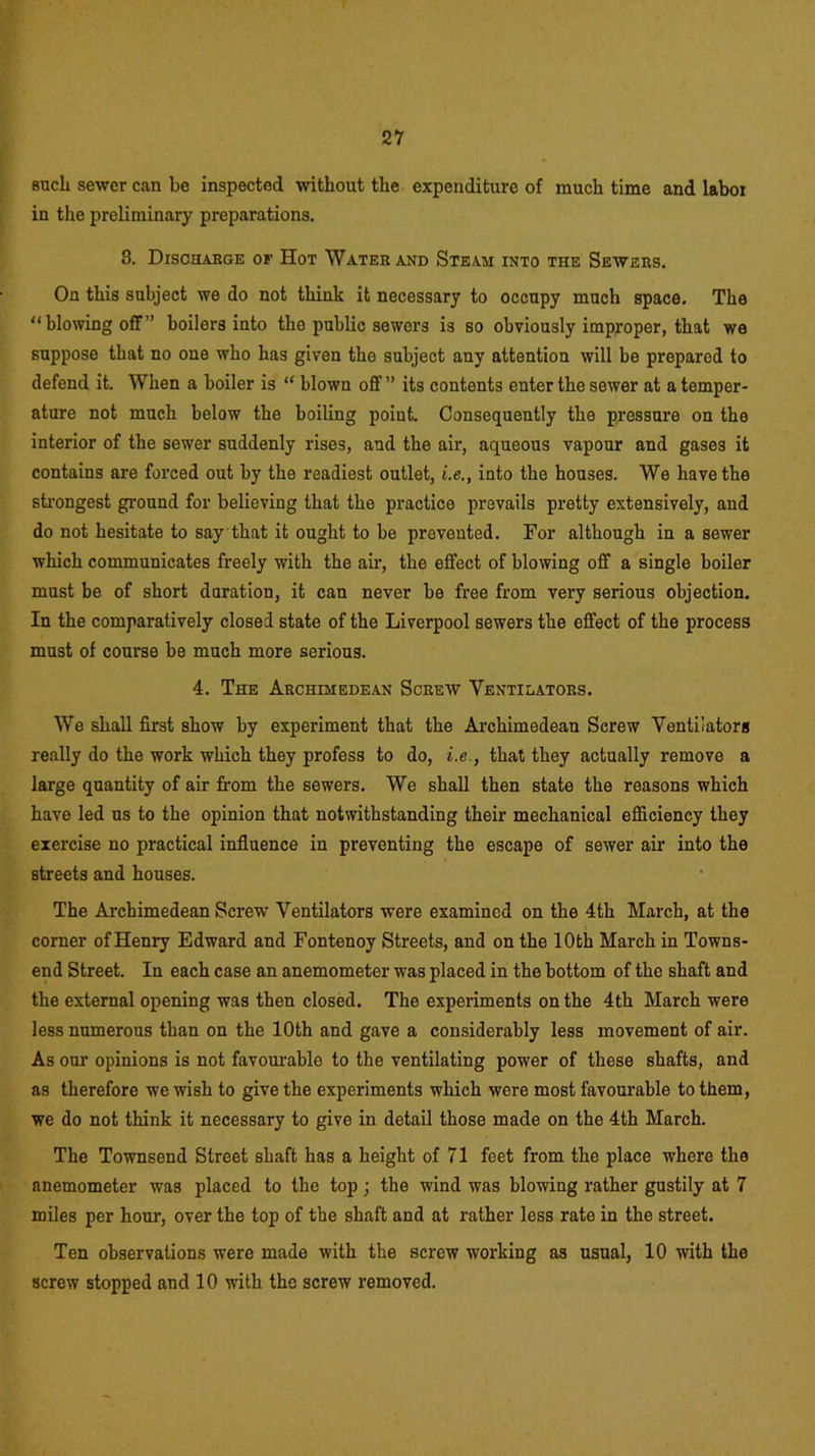 sucli sewer can be inspected without the expenditure of much time and labor in the preliminary preparations. 8. Dischabge of Hot Water and Steam into the Sewers. On this subject we do not think it necessary to occupy much space. The “ blowing off ” boilers into the public sewers is so obviously improper, that we suppose that no one who has given the subject any attention will be prepared to defend it. When a boiler is “ blown off ” its contents enter the sewer at a temper- ature not much below the boiling point. Consequently the pressure on the interior of the sewer suddenly rises, and the air, aqueous vapour and gases it contains are forced out by the readiest outlet, i.e., into the houses. We have the strongest ground for believing that the practice prevails pretty extensively, and do not hesitate to say that it ought to be prevented. For although in a sewer which communicates freely with the air, the effect of blowing off a single boiler must be of short duration, it can never be free from very serious objection. In the comparatively closed state of the Liverpool sewers the effect of the process must of course be much more serious. 4. The Archimedean Screw Ventilators. We shall first show by experiment that the Archimedean Screw Ventilators really do the work which they profess to do, i.e., that they actually remove a large quantity of air from the sewers. We shall then state the reasons which have led us to the opinion that notwithstanding their mechanical efficiency they exercise no practical influence in preventing the escape of sewer air into the streets and houses. The Archimedean Screw Ventilators were examined on the 4th March, at the corner of Henry Edward and Fontenoy Streets, and on the 10 th March in Towns- end Street. In each case an anemometer was placed in the bottom of the shaft and the external opening was then closed. The experiments on the 4th March were less numerous than on the 10th and gave a considerably less movement of air. As our opinions is not favourable to the ventilating power of these shafts, and as therefore we wish to give the experiments which were most favourable to them, we do not think it necessary to give in detail those made on the 4th March. The Townsend Street shaft has a height of 71 feet from the place where the anemometer was placed to the top; the wind was blowing rather gustily at 7 miles per hour, over the top of the shaft and at rather less rate in the street. Ten observations were made with the screw working as usual, 10 with the screw stopped and 10 with the screw removed.