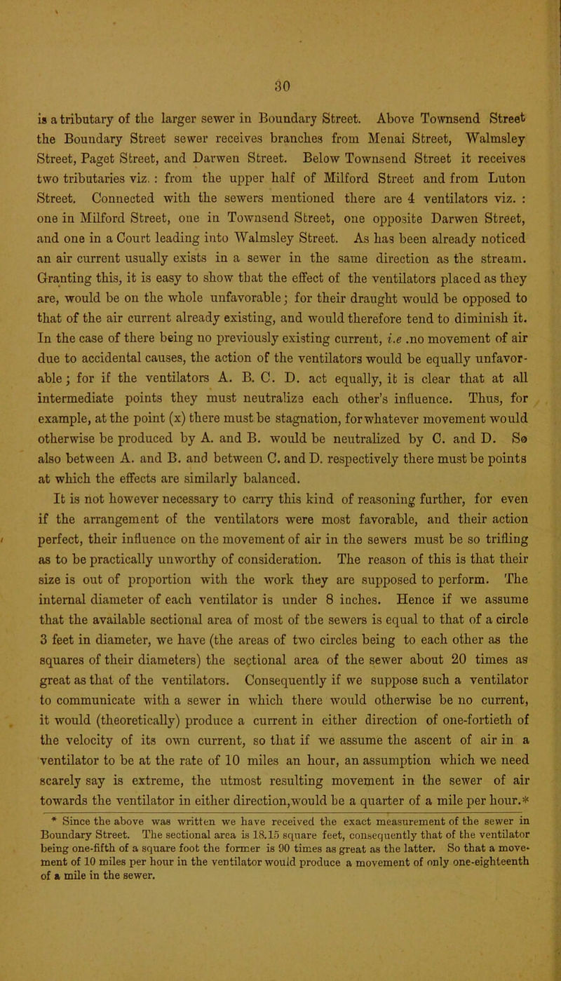 is a tributary of the larger sewer in Boundary Street. Above Townsend Street the Boundary Street sewer receives branches from Menai Street, Walmsley Street, Paget Street, and Davwen Street. Below Townsend Street it receives two tributaries viz. : from the upper half of Milford Street and from Luton Street. Connected with the sewers mentioned there are 4 ventilators viz. : one in Milford Street, one in Townsend Street, one opposite Darwen Street, and one in a Court leading into Walmsley Street. As has been already noticed an air current usually exists in a sewer in the same direction as the stream. Granting this, it is easy to show that the effect of the ventilators placed as they are, would be on the whole unfavorable; for their draught would be opposed to that of the air current already existing, and would therefore tend to diminish it. In the case of there being no previously existing current, i.e .no movement of air due to accidental causes, the action of the ventilators would be equally unfavor- able ; for if the ventilators A. B. C. D. act equally, it is clear that at all intermediate points they must neutralize each other’s influence. Thus, for example, at the point (x) there must be stagnation, for whatever movement would otherwise be produced by A. and B. would be neutralized by C. and D. So also between A. and B. and between C. andD. respectively there must be points at which the effects are similarly balanced. It is not however necessary to carry this kind of reasoning further, for even if the arrangement of the ventilators were most favorable, and their action perfect, their influence on the movement of air in the sewers must be so trifling as to be practically unworthy of consideration. The reason of this is that their size is out of proportion with the work they are supposed to perform. The internal diameter of each ventilator is under 8 inches. Hence if we assume that the available sectional area of most of the sewers is equal to that of a circle 3 feet in diameter, we have (the areas of two circles being to each other as the squares of their diameters) the sectional area of the sewer about 20 times as great as that of the ventilators. Consequently if we suppose such a ventilator to communicate with a sewer in which there would otherwise be no current, it would (theoretically) produce a current in either direction of one-fortieth of the velocity of its own current, so that if we assume the ascent of air in a ventilator to be at the rate of 10 miles an hour, an assumption which we need scarely say is extreme, the utmost resulting movement in the sewer of air towards the ventilator in either direction,would he a quarter of a mile per hour.* * Since the above was written we have received the exact measurement of the sewer in Boundary Street. The sectional area is 18.15 square feet, consequently that of the ventilator being one-fifth of a square foot the former is 90 times as great as the latter. So that a move- ment of 10 miles per hour in the ventilator would produce a movement of only one-eighteenth of a mile in the sewer.
