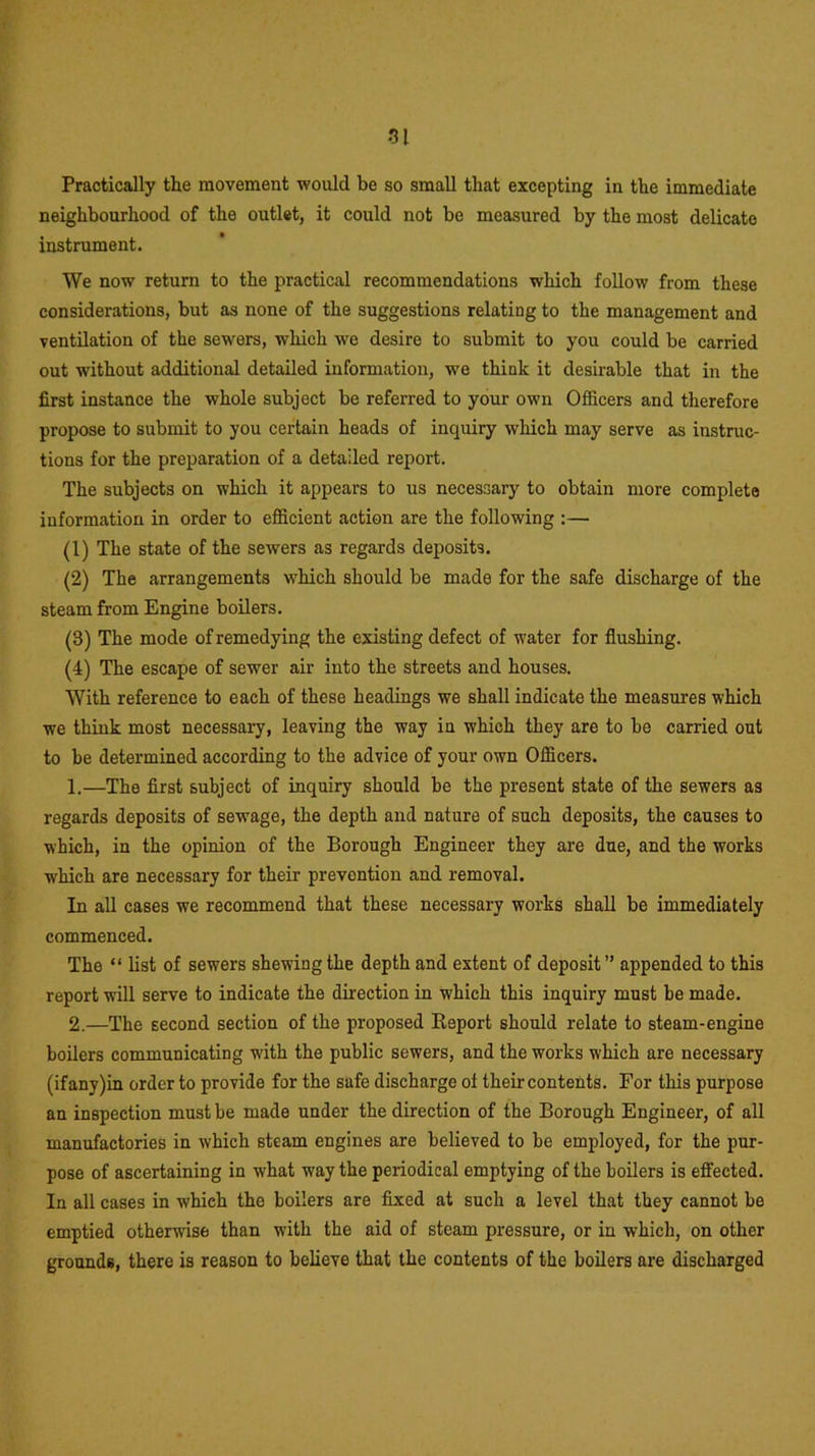 Practically the movement would be so small that excepting in the immediate neighbourhood of the outlet, it could not be measured by the most delicate instrument. We now return to the practical recommendations which follow from these considerations, but as none of the suggestions relating to the management and ventilation of the sewers, which we desire to submit to you could be carried out without additional detailed information, we think it desirable that in the first instance the whole subject be referred to your own Officers and therefore propose to submit to you certain heads of inquiry which may serve as instruc- tions for the preparation of a detailed report. The subjects on which it appears to us necessary to obtain more complete information in order to efficient action are the following :— (1) The state of the sewers as regards deposits. (2) The arrangements which should be made for the safe discharge of the steam from Engine boilers. (3) The mode of remedying the existing defect of water for flushing. (4) The escape of sewer air into the streets and houses. With reference to each of these headings we shall indicate the measures which we think most necessary, leaving the way in which they are to be carried out to be determined according to the advice of your own Officers. 1. —The first subject of inquiry should be the present state of the sewers as regards deposits of sewage, the depth and nature of such deposits, the causes to which, in the opinion of the Borough Engineer they are due, and the works which are necessary for their prevention and removal. In all cases we recommend that these necessary works shall be immediately commenced. The “ list of sewers shewing the depth and extent of deposit” appended to this report will serve to indicate the direction in which this inquiry must be made. 2. —The Eecond section of the proposed Report should relate to steam-engine boilers communicating with the public sewers, and the works which are necessary (ifany)in order to provide for the safe discharge of their contents. For this purpose an inspection must be made under the direction of the Borough Engineer, of all manufactories in which steam engines are believed to be employed, for the pur- pose of ascertaining in what way the periodical emptying of the boilers is effected. In all cases in which the boilers are fixed at such a level that they cannot be emptied otherwise than with the aid of steam pressure, or in which, on other grounds, there is reason to believe that the contents of the boilers are discharged