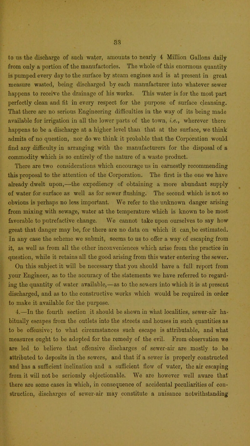 to us the discharge of such water, amounts to nearly 4 Million Gallons daily from only a portion of the manufactories. The whole of this enormous quantity is pumped every day to the surface by steam engines and is at present in great measure wasted, being discharged by each manufacturer into whatever sewer happens to receive the drainage of his works. This water is for the most part perfectly clean and fit in every respect for the purpose of surface cleansing. That there are no serious Engineering difficulties in the way of its being made available for irrigation in all the lower parts of the town, i.e., wherever there happens to be a discharge at a higher level than that at the surface, we think admits of no question, nor do we think it probable that the Corporation would find any difficulty in arranging with the manufacturers for the disposal of a commodity which is so entirely of the nature of a waste product. There are two considerations which encourage us in earnestly recommending this proposal to the attention of the Corporation. The first is the one we have already dwelt upon,—the expediency of obtaining a more abundant supply of water for surface as well as for sewer flushing. The second which is not so obvious is perhaps no less important. We refer to the unknown danger arising from mixing with sewage, water at the temperature which is known to be most favorable to putrefactive change. We cannot take upon ourselves to say how great that danger may be, for there are no data on which it can,be estimated. In any case the scheme we submit, seems to us to offer a way of escaping from it, as well as from all the other inconveniences which arise from the practice in question, while it retains all the good arising from this water entering the sewer. On this subject it will be necessary that you should have a full report from your Engineer, as to the accuracy of the statements we have referred to regard- ing the quantity of water available,—as to the sew ers into which it is at present discharged, and as to the constructive works which would be required in order to make it available for the purpose. 4.—In the fourth section it should be shewn in what localities, sewer-air ha- bitually escapes from the outlets into the streets and houses in such quantities as to be offensive; to wrhat circumstances such escape is attributable, and what measures ought to be adopted for the remedy of the evil. From observation we are led to believe that offensive discharges of sewer-air are mostly to be attributed to deposits in the sewers, and that if a sewer is properly constructed and has a sufficient inclination and a sufficient flow of wrater, the air escaping from it will not be seriously objectionable. We are however well aware that there are some cases in which, in consequence of accidental peculiarities of con- struction, discharges of sewer-air may constitute a nuisance notwithstanding