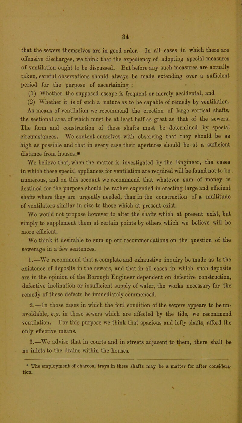 that the sewers themselves aro in good order, In all cases in which there are offensive discharges, we think that the expediency of adopting special measures of ventilation ought to be discussed. But before any such measures are actually taken, careful observations should always be made extending over a sufficient period for the purpose of ascertaining : (1) Whether the supposed escape is frequent or merely accidental, and (2) Whether it is of such a nature as to be capable of remedy by ventilation. As means of ventilation we recommend the erection of large vertical shafts, the sectional area of which must be at least half as great as that of the sewers. The form and construction of these shafts must be determined by special circumstances. We content ourselves with observing that they should be as high as possible and that in every case their apertures should be at a sufficient distance from houses.* We believe that, when the matter is investigated by the Engineer, the cases in which these special appliances for ventilation are required will be found not to be numerous, and on this account we recommend that whatever sum of money is destined for the purpose should be rather expended in erecting large and efficient shafts where they are urgently needed, than in the construction of a multitude of ventilators similar in size to those which at present exist. We would not propose however to alter the shafts which at present exist, but simply to supplement them at certain points by others which we believe will be more efficient. We think it desirable to sum up our recommendations on the question of the sewerage in a few sentences. 1. —We recommend that a complete and exhaustive inquiry be made as to the existence of deposits in the sewers, and that in all cases in which such deposits are in the opinion of the Borough Engineer dependent on defective construction, defective inclination or insufficient supply of water, the works necessary for the remedy of these defects be immediately commenced. 2. —In those cases in which the foul condition of the sewers appears to be un- avoidable, e.g. in those sewers which are affected by the tide, we recommend ventilation. For this purpose we think that spacious and lofty shafts, afford the only effective means. 3. —We advise that in courts and in streets adjacent to them, there shall be no inlets to the drains within the houses. * The employment of charcoal trays in these shafts may be a matter for after considera- tion. \