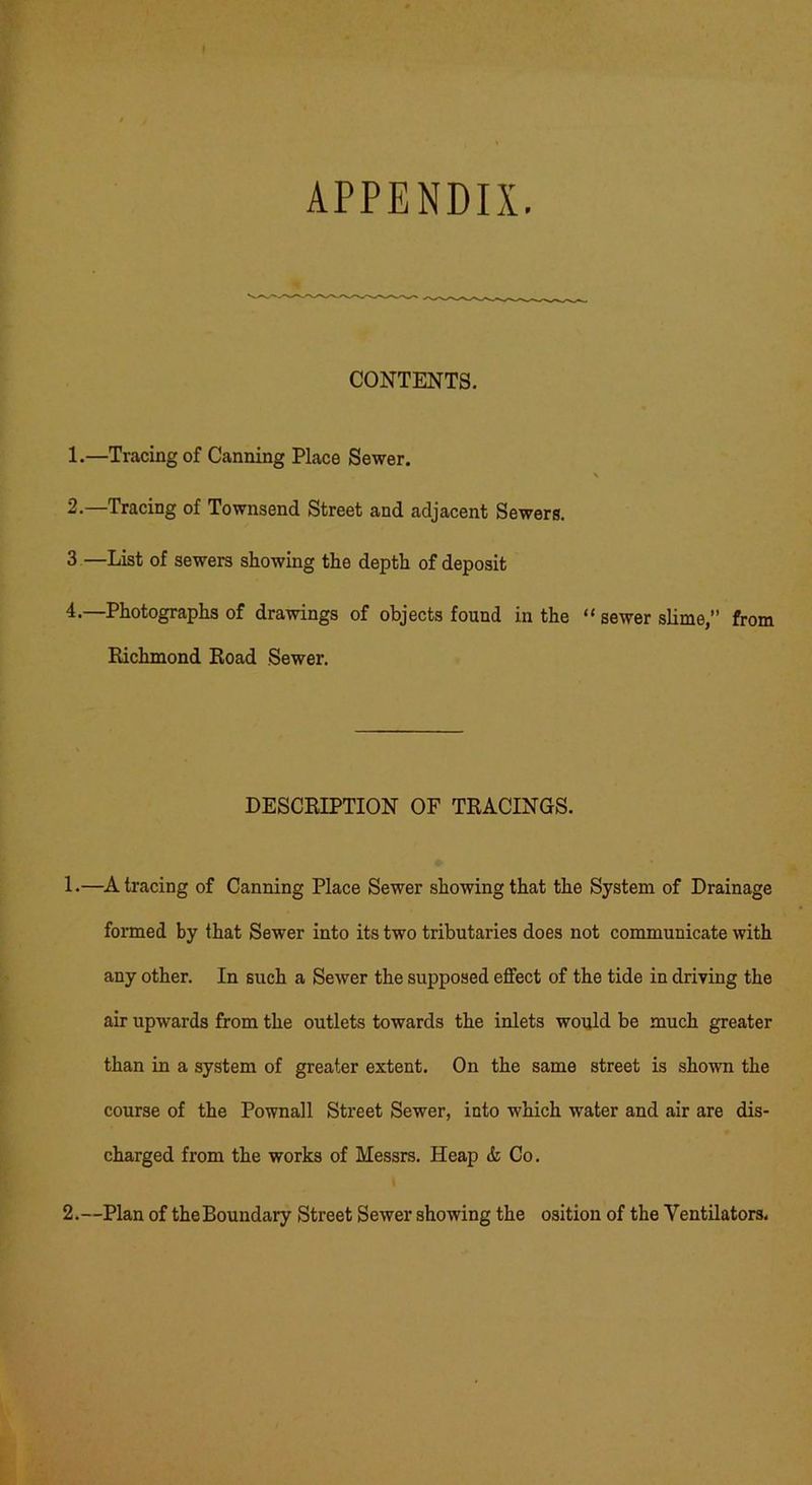 APPENDIX. CONTENTS. 1. —Tracing of Canning Place Sewer. \ 2. —Tracing of Townsend Street and adjacent Sewers. 3 —List of sewers showing the depth of deposit 4.—Photographs of drawings of objects found in the “ sewer slime,” from Richmond Road Sewer. DESCRIPTION OF TRACINGS. 1. —A tracing of Canning Place Sewer showing that the System of Drainage formed by that Sewer into its two tributaries does not communicate with any other. In such a Sewer the supposed effect of the tide in driving the air upwards from the outlets towards the inlets would be much greater than in a system of greater extent. On the same street is shown the course of the Pownall Street Sewer, into which water and air are dis- charged from the works of Messrs. Heap & Co.