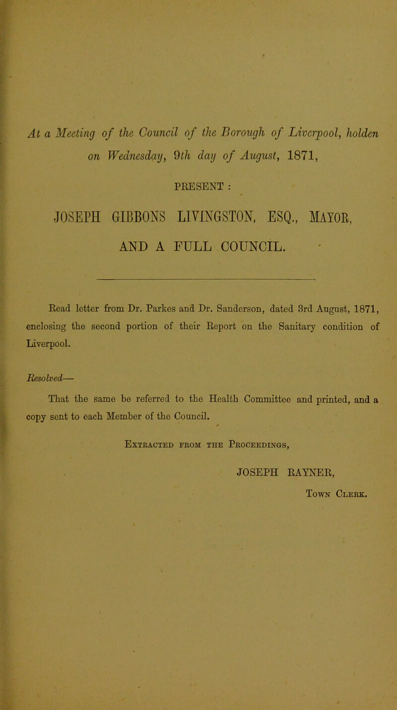 At a Meeting of the Council of the Borough of Liverpool, holden on Wednesday, 9th day of August, 1871, PRESENT : JOSEPH GIBBONS LIVINGSTON, ESQ., MAYOB, AND A FULL COUNCIL. Read letter from Dr. Parkes and Dr. Sanderson, dated 3rd August, 1871, enclosing the second portion of their Report on the Sanitary condition of Liverpool. Resolved— That the same be referred to the Health Committee and printed, and a copy sent to each Member of the Council. / Extracted from the Proceedings, JOSEPH RAYNER, Town Clerk.