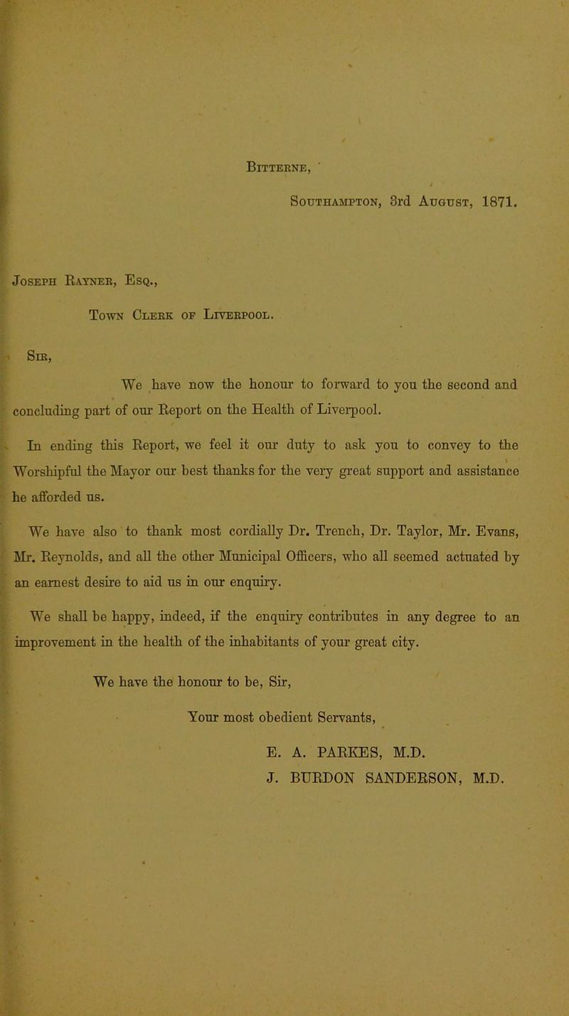 Bitterne, Southampton, 3rd August, 1871. Joseph Rayner, Esq., Town Clerk of Liverpool. Sir, We have now the honour to forward to you the second and concluding part of our Report on the Health of Liverpool. In ending this Report, we feel it our duty to ask you to convey to the I Worshipful the Mayor our best thanks for the very great support and assistance he afforded us. We have also to thank most cordially Hr. Trench, Hr. Taylor, Mi-. Evans, Mr. Reynolds, and all the other Municipal Officers, who all seemed actuated by an earnest desire to aid us in our enquiry. We shall be happy, indeed, if the enquiry contributes in any degree to an improvement in the health of the inhabitants of your great city. We have the honour to he, Sir, Your most obedient Servants, E. A. PARKES, M.H. J. BURHON SANHERSON, M.H.