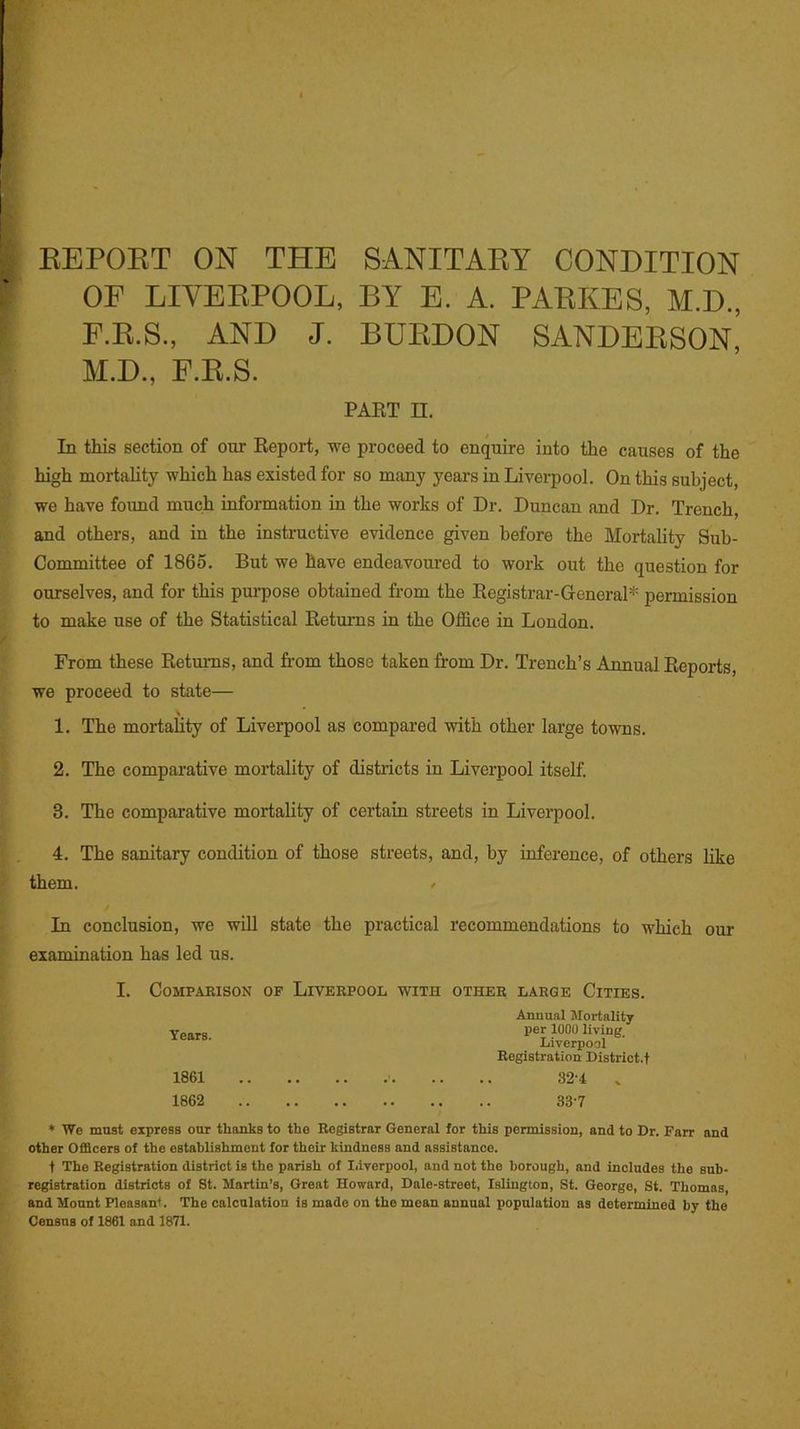 REPORT ON THE SANITARY CONDITION OF LIVERPOOL, BY E. A. PARKES, M.D., F.R.S., AND J. BURDON SANDERSON, M.D., F.R.S. PART II. In this section of our Report, we proceed to enquire into the causes of the high mortality which has existed for so many years in Liverpool. On this subject, we have found much information in the works of Dr. Duncan and Dr. Trench and others, and in the instructive evidence given before the Mortality Sub- Committee of 1865. But we have endeavoured to work out the question for ourselves, and for this purpose obtained from the Registrar-General1 permission to make use of the Statistical Returns in the Office in London. From these Returns, and from those taken from Dr. Trench’s Annual Reports, we proceed to state— 1. The mortality of Liverpool as compared with other large towns. 2. The comparative mortality of districts in Liverpool itself. 8. The comparative mortality of certain streets in Liverpool. 4. The sanitary condition of those streets, and, by inference, of others like them. > In conclusion, we will state the practical recommendations to which our examination has led us. I. COMPARISON OF LIVERPOOL WITH OTHER LARGE ClTIES. Annual Mortality Years. pei l000 Iivl>'- Liverpool Registration District.t 1861 32-4 v 1862 33-7 * We must express our thanks to the Registrar General for this permission, and to Dr. Farr and other Officers of the establishment for their kindness and assistance. t The Registration district is the parish of Liverpool, and not the borough, and includes the sub- registration districts of St. Martin’s, Great Howard, Dale-street, Islington, St. George, St. Thomas, and Mount Pleasant. The calculation is made on the mean annual population as determined by the Census of 1861 and 1871.