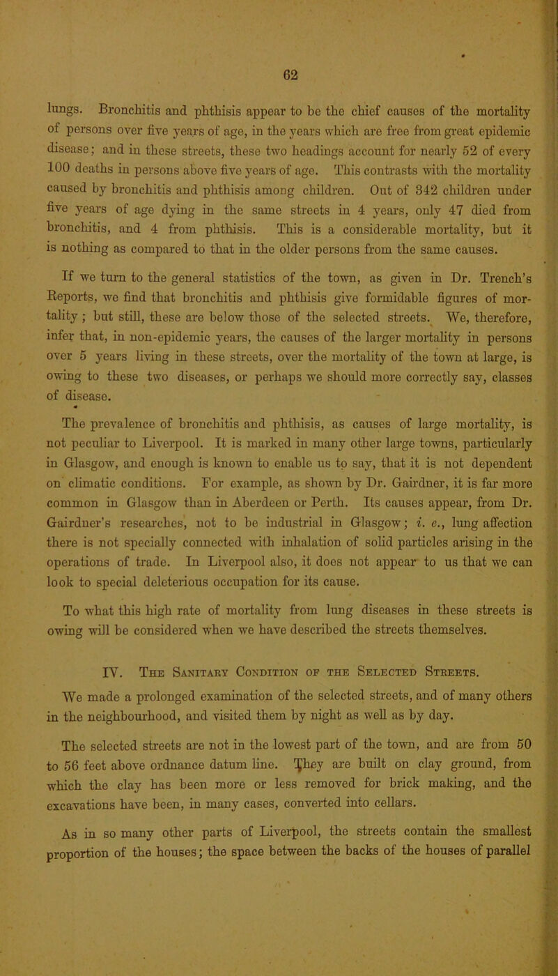 lungs. Bronchitis and phthisis appear to be the chief causes of the mortality of persons over five years of age, in the years which are free from great epidemic disease; and in those streets, these two headings account for nearly 52 of every 100 deaths in persons above five years of age. This contrasts with the mortality caused by bronchitis and phthisis among children. Out of 342 children under five years of age dying in the same streets in 4 years, only 47 died from bronchitis, and 4 from phthisis. This is a considerable mortality, hut it is nothing as compared to that in the older persons from the same causes. If we turn to the general statistics of the town, as given in Dr. Trench’s Reports, we find that bronchitis and phthisis give formidable figures of mor- tality ; but still, these are below those of the selected streets. We, therefore, infer that, in non-epidemic years, the causes of the larger mortality in persons over 5 years living in these streets, over the mortality of the town at large, is owing to these two diseases, or perhaps we should more correctly say, classes of disease. • The prevalence of bronchitis and phthisis, as causes of large mortality, is not peculiar to Liverpool. It is marked in many other largo towns, particularly iu Glasgow, and enough is known to enable us to say, that it is not dependent on climatic conditions. For example, as shown by Dr. Gairdner, it is far more common in Glasgow than in Aberdeen or Perth. Its causes appear, from Dr. Gairdner’s researches, not to be industrial in Glasgow; i. e., lung affection there is not specially connected with inhalation of solid particles arising in the operations of trade. In Liverpool also, it does not appear to us that we can look to special deleterious occupation for its cause. To what this high rate of mortality from lung diseases in these streets is owing will be considered when we have described the streets themselves. IV. The Sanitary Condition op the Selected Streets. We made a prolonged examination of the selected streets, and of many others in the neighbourhood, and visited them by night as well as by day. The selected streets are not in the lowest part of the town, and are from 50 to 56 feet above ordnance datum line, ^hey are built on clay ground, from which the clay has been more or less removed for brick making, and the excavations have been, in many cases, converted into cellars. As in so many other parts of Liverpool, the streets contain the smallest proportion of the houses; the space between the backs of the houses of parallel