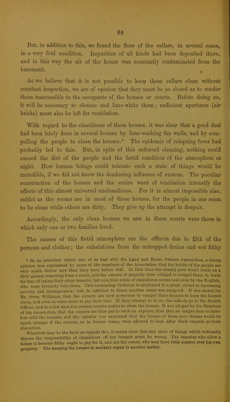 But, in addition to this, we found the floor of the cellars, in several cases, in a very foul condition. Impurities of all kinds had been deposited there, and in this way the air of the house was constantly contaminated from the basement. , As we believe that it is not possible to keep these cellars clean without constant inspection, we are of opinion that they must he so closed as to render them inaccessible to the occupants of the houses or courts. Before doing so, it will be necessary to cleanse and lime-white them; sufficient apertures (air bricks) must also be left for ventilation. With regard to the cleanliness of these houses, it was clear that a good deal had been lately done in several houses by lime-washing the walls, and by com- pelling the people to clean the houses.* The epidemic of relapsing fever had probably led to this. But, in spite of this enforced cleaning, nothing could exceed the dirt of the people and the fetid condition of the atmosphere at night. How human beiugs could tolerate such a state of things would be incredible, if we did not know the deadening influence of custom. The peculiar construction of the houses and the entire want of ventilation intensify the effects of this almost universal uncleanliness. For it is almost impossible also, sublet as the rooms are in most of these houses, for the people in one room to be clean while others are dirty. They give up the attempt in despair. Accordingly, the only clean houses we saw in these courts were those in which only one or two families lived. The causes of this fetid atmosphere are the effluvia due to filth of the persons and clothes ; the exhalations from the untrapped drains and wet filthy * In an interview which one of us had with the Land and House Owners Association, a strong opinion was expressesd by some of the members of the Association that the habits of the people are very much dirtier now than they were before 1847. At that time the cleanly poor would insist on a dirty person removing from a court, and tho owners of property were obliged to compel them to leave for fear of losing their other tenants; but now that sonso of cleanliness seems lost even by tho English, who were formerly very clean. This increasing dirtiness is attributed to a great extent to increasing poverty and intemperance; but, in addition to theso, another cause was assigned. It was stated (by Mr. Owen Williams) that the owners are now powerless to compel their tenants to keep the houses clean, and even in some cases to pay their rent. If they attempt to do so, the tenants go to the Health Officer and in a few days the owners receive notice to clean the houses. It was alleged by the Members of the Association, that the owners are thus put to such an expense, that they no longer dare to inter- fere with the tenants, and the opinion was expressed that the houses of these poor classes would be much cleaner if the owners, as in foimer times, were allowed to look after their tenants at their discretion. Whatever may be the facts as regards this, it seems clenr that any state of things which indirectly throws tho responsibiUty of cleanliness off the tenants must be wrong. Tho inmates who allow a house to become filthy ought to pay for it, and not the owner, who may have little control over his own property. The keeping the houses in sanitary repair is another matter.