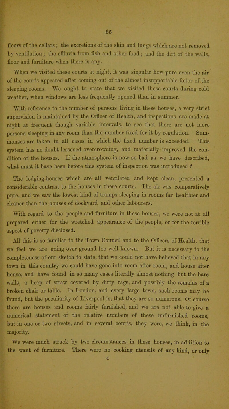 floors of the cellars; the excretions of the skin and lungs which are not removed by ventilation; the effluvia from fish and other food; and the dirt of the walls, floor and furniture when there is any. When we visited these courts at night, it was singular how pure even the air of the courts appeared after coming out of the almost insupportable fcetor of .the sleeping rooms. We ought to state that we visited these courts during cold weather, when windows are less frequently opened than in summer. With reference to the number of persons living in these houses, a very strict supervision is maintained by the Officer of Health, and inspections are made at night at frequent though variable intervals, to see that there are not more persons sleeping in any room than the number fixed for it by regulation. Sum- monses are taken in all cases in which the fixed number is exceeded. This system has no doubt lessened overcrowding, and materially improved the con- dition of the houses. If the atmosphere is now so bad as we have described, what must it have been before this system of inspection was introduced ? The lodging-houses which are all ventilated and kept clean, presented a considerable contrast to the houses in these courts. The air was comparatively pure, and we saw the lowest kind of tramps sleeping in rooms far healthier and cleaner than the houses of dockyard and other labourers. With regard to the people and furniture in these houses, we were not at all prepared either for the wretched appearance of the people, or for the terrible aspect of poverty disclosed. All this is so familiar to the Town Council and to the Officers of Health, that we feel we are going over ground too well known. But it is necessary to the completeness of our sketch to state, that we could not have believed that in any town in this country we could have gone into room after room, and house after honse, and have found in so many cases literally almost nothing but the bare walls, a heap of straw covered by duty rags, and possibly the remains of a broken chair or table. In London, and every large town, such rooms may be found, but the peculiarity of Liverpool is, that they are so numerous. Of course there are houses and rooms fairly furnished, and we are not able to give a numerical statement of the relative numbers of these unfurnished rooms, but in one or two streets, and in several courts, they were, we think, in the majority. We were much struck by two circumstances in these houses, in addition to the want of furniture. There were no cooking utensils of any kind, or only c
