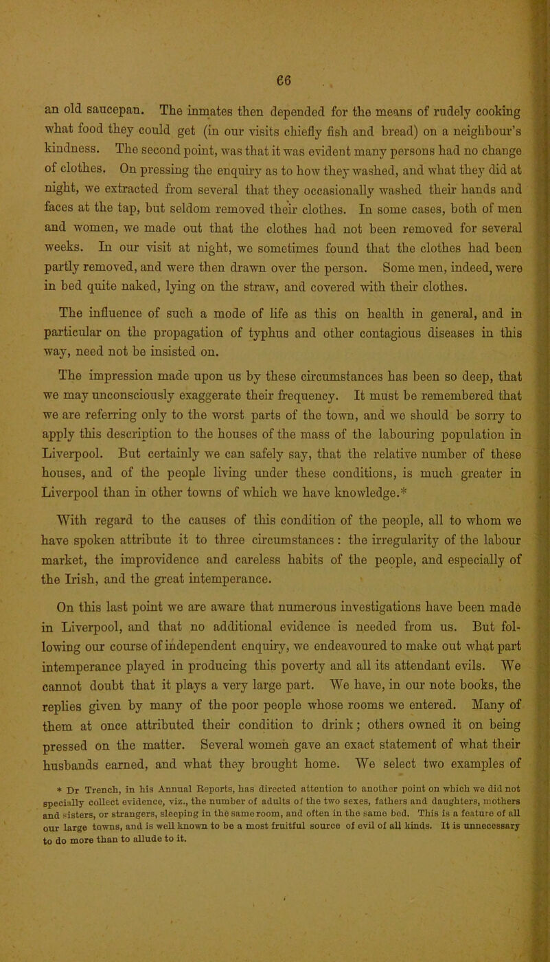 an old saucepan. The inmates then depended for the means of rudely cooking what food they could get (in our visits chiefly fish and bread) on a neighbour’s kindness. The second point, was that it was evident many porsons had no change of clothes. On pressing the enquiry as to how they washed, and what they did at night, we extracted from several that they occasionally washed their hands and faces at the tap, but seldom removed their clothes. In some cases, both of men and women, we made out that the clothes had not been removed for several weeks. In our visit at night, we sometimes found that the clothes had been partly removed, and were then drawn over the person. Some men, indeed, were in bed quite naked, lying on the straw, and covered with their clothes. The influence of such a mode of life as this on health in general, and in particular on the propagation of typhus and other contagious diseases in this way, need not be insisted on. The impression made upon us by these circumstances has been so deep, that we may unconsciously exaggerate their frequency. It must be remembered that we are referring only to the worst parts of the town, and we should be sorry to apply this description to the houses of the mass of the labouring population in Liverpool. But certainly we can safely say, that the relative number of these houses, and of the people living under these conditions, is much greater in Liverpool than in other towns of which we have knowledge.* With regard to the causes of this condition of the people, all to whom we have spoken attribute it to three circumstances : the irregularity of the labour market, the improvidence and careless habits of the people, and especially of the Irish, and the great intemperance. On this last point we are aware that numerous investigations have been made in Liverpool, and that no additional evidence is needed from us. But fol- lowing our course of independent enquiry, we endeavoured to make out what part intemperance played in producing this poverty and all its attendant evils. We cannot doubt that it plays a very large part. We have, in our note books, the replies given by many of the poor people whose rooms we entered. Many of them at once attributed their condition to drink; others owned it on being pressed on the matter. Several women gave an exact statement of what their husbands earned, and what they brought home. We select two examples of * Dr Trench, in his Annual Reports, has directed attention to another point on -which we did not specially collect evidence, viz., the number of adults of the two sexes, fathers and daughters, mothers and sisters, or strangers, sleeping in the same room, and often in the same bed. This is a feature of aU our large towns, and is weU known to be a most fruitful source of evil of all Muds. It is unnecessary to do more than to allude to it.