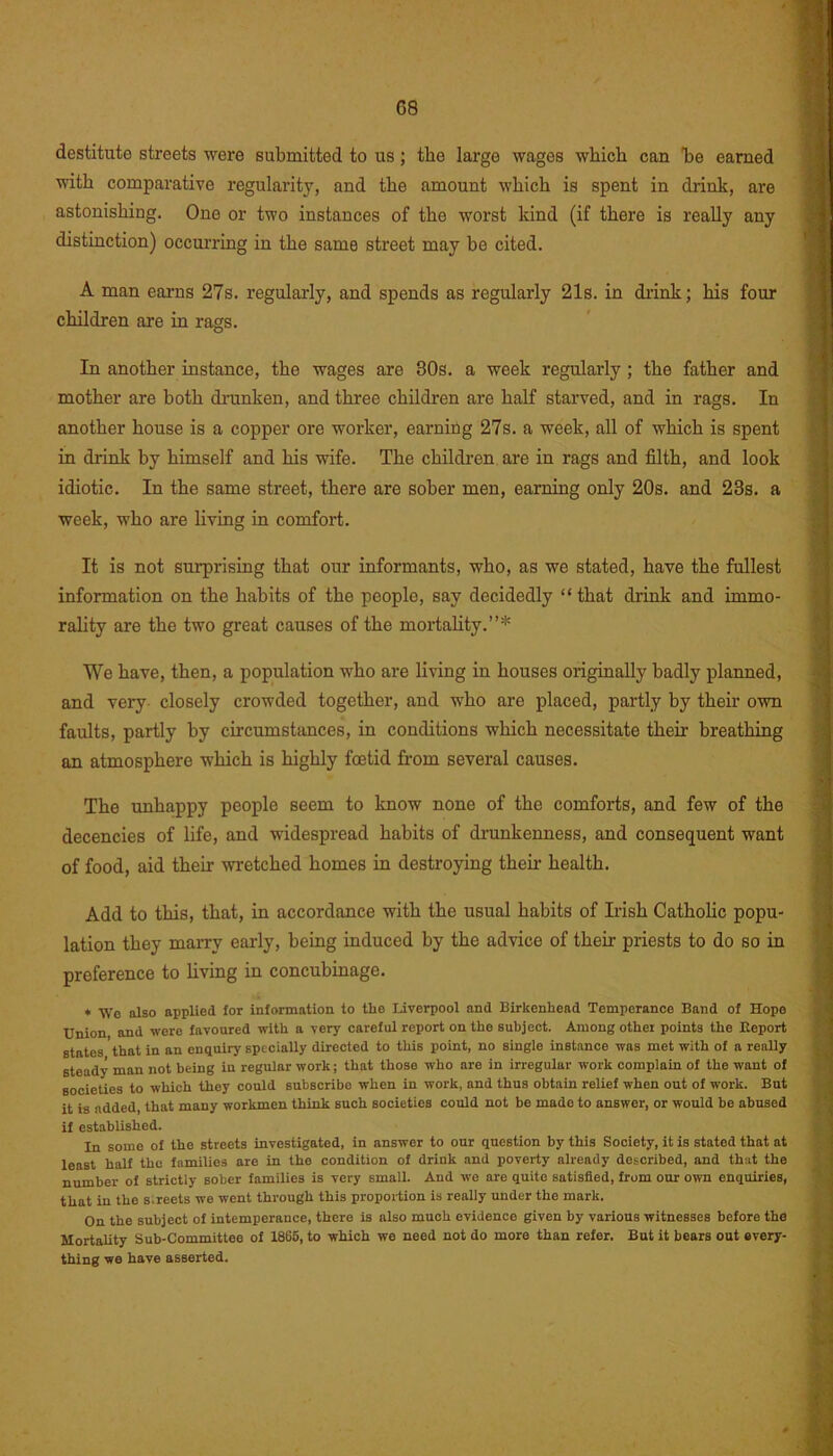 G8 destitute streets were submitted to us; the large wages which can be earned with comparative regularity, and the amount which is spent in drink, are astonishing. One or two instances of the worst kind (if there is really any distinction) occurring in the same street may be cited. A man earns 27s. regularly, and spends as regularly 21s. in drink; his four children are in rags. In another instance, the wages are 30s. a week regularly ; the father and mother are both drunken, and three children are half starved, and in rags. In another house is a copper ore worker, earning 27s. a week, all of which is spent in drink by himself and his wife. The children are in rags and filth, and look idiotic. In the same street, there are sober men, earning only 20s. and 23s. a week, who are living in comfort. It is not surprising that our informants, who, as we stated, have the fullest information on the habits of the people, say decidedly “that drink and immo- rality are the two great causes of the mortality.”* We have, then, a population who are living in houses originally badly planned, and very closely crowded together, and who are placed, partly by their own faults, partly by circumstances, in conditions which necessitate their breathing an atmosphere which is highly foetid from several causes. The unhappy people seem to know none of the comforts, and few of the decencies of life, and widespread habits of drunkenness, and consequent want of food, aid their wretched homes in destroying their health. Add to this, that, in accordance with the usual habits of Irish Catholic popu- lation they marry early, being induced by the advice of their priests to do so in preference to living in concubinage. * We also applied for information to the Liverpool and Birkenhead Temperance Band of Hope Union and were favoured with a very careful report on the subject. Among other points the Report states that in an enquiry specially directed to this point, no single instance was met with of a really steady man not being in regular work; that those who are in irregular work complain of the want of societies to which they could subscribe when in work, and thus obtain relief when out of work. But it is added that many workmen think such societies could not be made to answer, or would be abused if established. In some of the streets investigated, in answer to our question by this Society, it is statod that at least half the families are in the condition of drink and poverty already described, and that the number of strictly sober families is very small. And we are quite satisfied, from our own enquiries, that in the streets we went through this proportion is really under the mark. On the subject of intemperance, there is also much evidence given by various witnesses before the Mortality Sub-Committee of 1865, to which we need not do more than refer. But it bears out every- thing we have asserted.