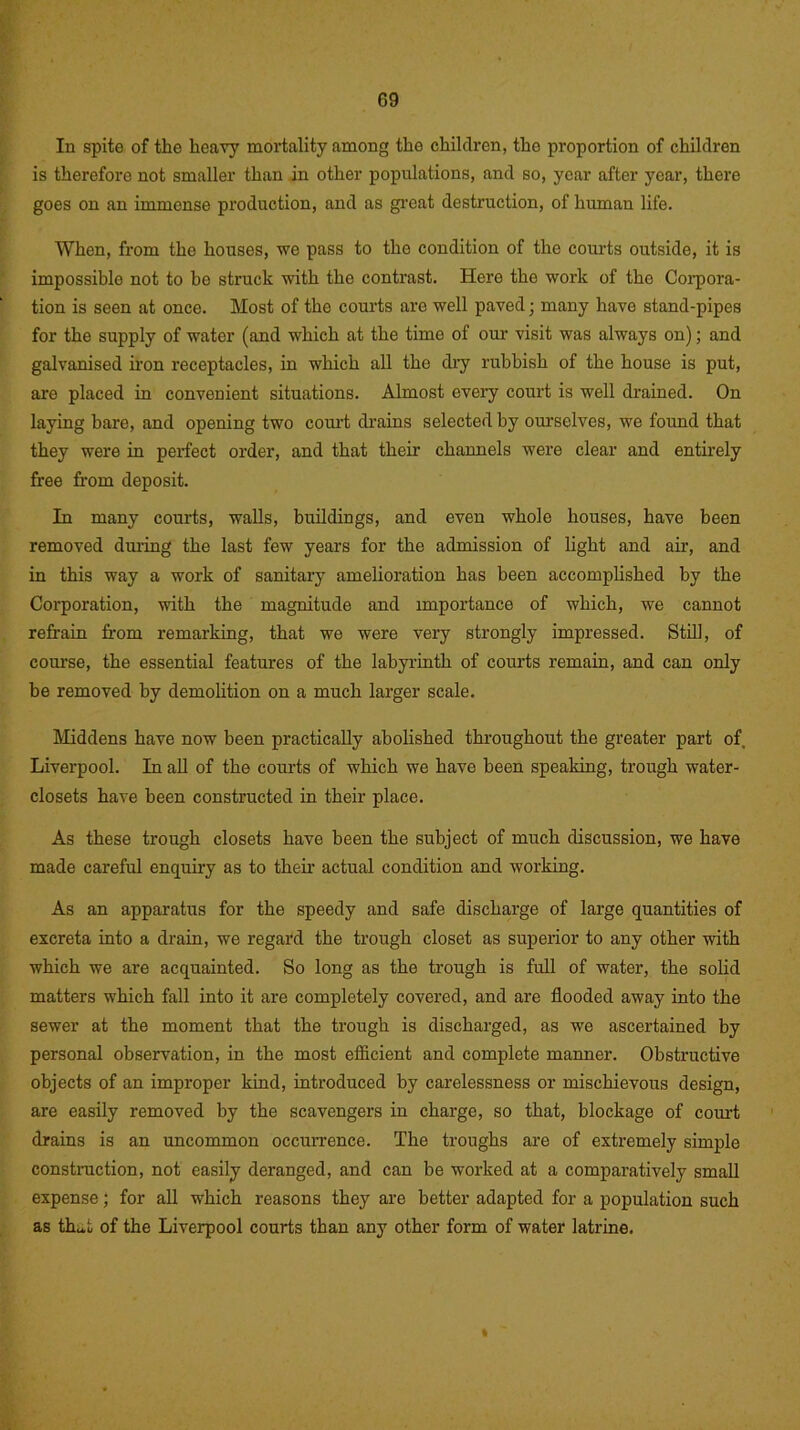 G9 In spite of the heavy mortality among the children, the proportion of children is therefore not smaller than in other populations, and so, year after year, there goes on an immense production, and as great destruction, of human life. When, from the houses, we pass to the condition of the courts outside, it is impossible not to be struck with the contrast. Here the work of the Corpora- tion is seen at once. Most of the courts are well paved; many have stand-pipes for the supply of water (and which at the time of our visit was always on); and galvanised iron receptacles, in which all the dry rubbish of the house is put, are placed in convenient situations. Almost every court is well drained. On laying bare, and opening two court drains selected by ourselves, we found that they were in perfect order, and that their channels were clear and entirely free from deposit. In many courts, walls, buildings, and even whole houses, have been removed during the last few years for the admission of light and air, and in this way a work of sanitary amelioration has been accomplished by the Corporation, with the magnitude and importance of which, we cannot retrain from remarking, that we were very strongly impressed. Still, of course, the essential features of the labyrinth of courts remain, and can only be removed by demolition on a much larger scale. Middens have now been practically abolished throughout the greater part of Liverpool. In all of the courts of which we have been speaking, trough water- closets have been constructed in their place. As these trough closets have been the subject of much discussion, we have made careful enquiry as to their actual condition and working. As an apparatus for the speedy and safe discharge of large quantities of excreta into a drain, we regard the trough closet as superior to any other with which we are acquainted. So long as the trough is full of water, the solid matters which fall into it are completely covered, and are flooded away into the sewer at the moment that the trough is discharged, as we ascertained by personal observation, in the most efficient and complete manner. Obstructive objects of an improper kind, introduced by carelessness or mischievous design, are easily removed by the scavengers in charge, so that, blockage of court drains is an uncommon occurrence. The troughs are of extremely simple construction, not easily deranged, and can be worked at a comparatively small expense; for all which reasons they are better adapted for a population such as that of the Liverpool courts than any other form of water latrine.