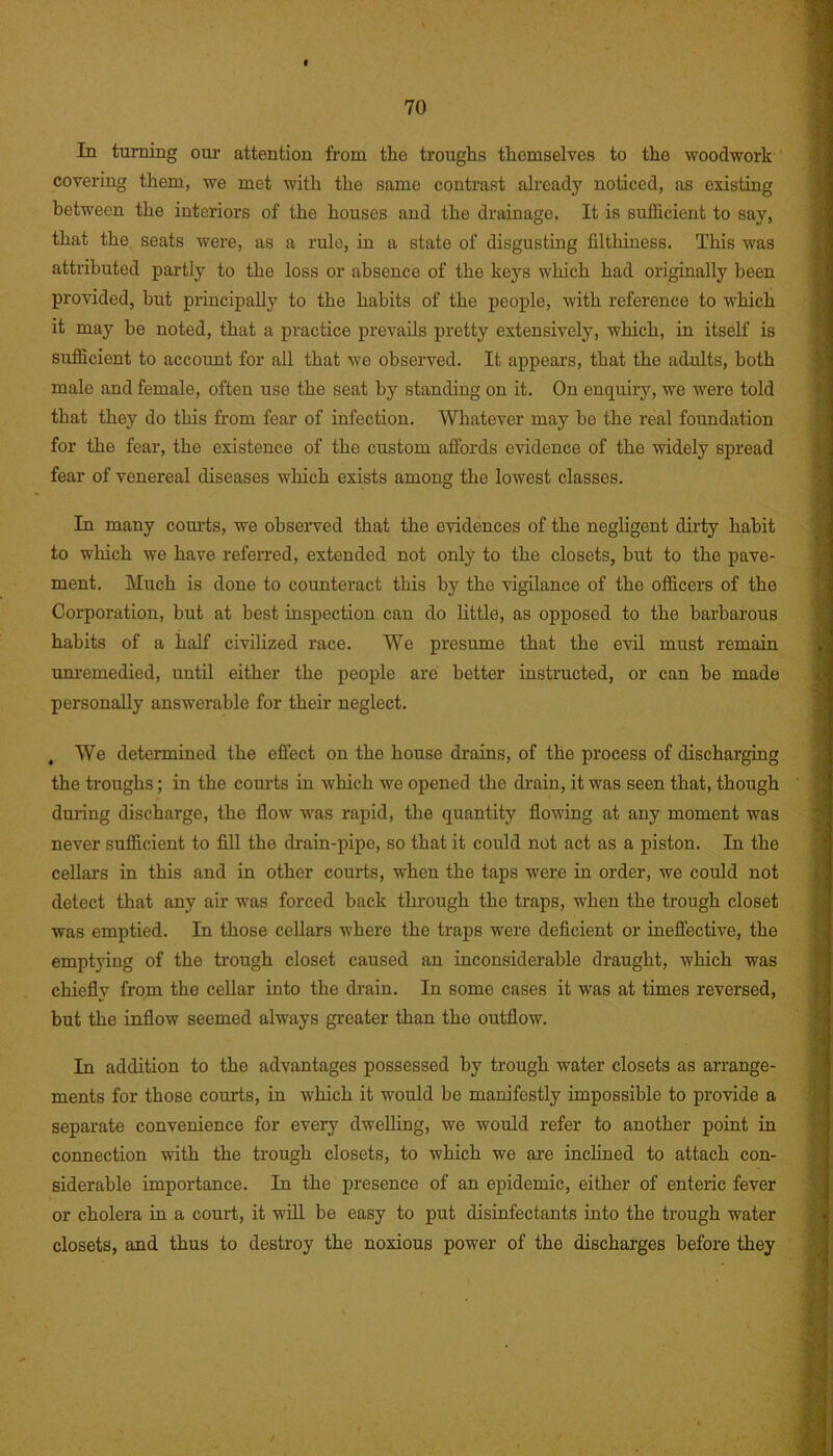 In turning our attention from the troughs themselves to the woodwork covering them, we met with the same contrast already noticed, as existing between the interiors of the houses and the drainage. It is sufficient to say, that the seats were, as a rule, in a state of disgusting filthiness. This was attributed partly to the loss or absence of the keys which had originally been provided, but principally to the habits of the people, with reference to which it may be noted, that a practice prevails pretty extensively, which, in itself is sufficient to account for all that we observed. It appears, that the adults, both male and female, often use the seat by standing on it. On enquiry, we were told that they do this from fear of infection. Whatever may be the real foundation for the fear, the existence of the custom affords evidence of the widely spread fear of venereal diseases which exists among the lowest classes. In many courts, we observed that the evidences of the negligent dirty habit to which we have referred, extended not only to the closets, but to the pave- ment. Much is done to counteract this by the vigilance of the officers of the Corporation, but at best inspection can do little, as opposed to the barbarous habits of a half civilized race. We presume that the evil must remain unremedied, until either the people are better instructed, or can be made personally answerable for their neglect. , We determined the effect on the house drains, of the process of discharging the troughs; in the courts in which we opened the drain, it was seen that, though during discharge, the flow was rapid, the quantity flowing at any moment was never sufficient to fill the drain-pipe, so that it could not act as a piston. In the cellars in this and in other courts, wrhen the taps were in order, we could not detect that any air was forced back through the traps, when the trough closet was emptied. In those cellars where the traps w'ere deficient or ineffective, the emptying of the trough closet caused an inconsiderable draught, which was chiefly from the cellar into the drain. In some cases it was at times reversed, but the inflow seemed always greater than the outflow. In addition to the advantages possessed by trough water closets as arrange- ments for those courts, in which it would be manifestly impossible to provide a separate convenience for every dwelling, we would refer to another point in connection with the trough closets, to which we are inclined to attach con- siderable importance. In the presence of an epidemic, either of enteric fever or cholera in a court, it will be easy to put disinfectants into the trough water closets, and thus to destroy the noxious power of the discharges before they