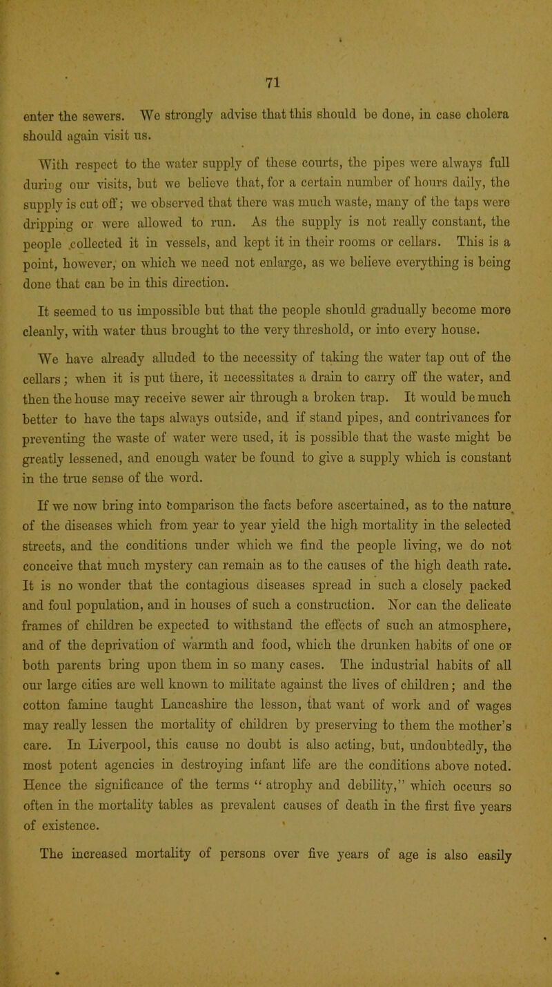 enter the sewers. We strongly advise that this should be done, in case cholera should again visit us. With respect to the water supply of these courts, the pipes were always full during our visits, hut we believe that, for a certain number of hours daily, the supply is cut off; we observed that there was much waste, many of the taps were dripping or were allowed to run. As the supply is not really constant, the people .collected it in vessels, and kept it in their rooms or cellars. This is a point, however, on which we need not enlarge, as we believe everything is being done that can be in this direction. It seemed to us impossible but that the people should gradually become more cleanly, with water thus brought to the very threshold, or into every house. We have already alluded to the necessity of taking the water tap out of the cellars; when it is put there, it necessitates a drain to carry off the water, and then the house may receive sewer air through a broken trap. It would be much better to have the taps always outside, and if stand pipes, and contrivances for preventing the waste of water were used, it is possible that the waste might be greatly lessened, and enough water be found to give a supply which is constant in the true sense of the word. If we now bring into Comparison the facts before ascertained, as to the nature of the diseases which from year to year yield the high mortality in the selected streets, and the conditions under which we find the people living, we do not conceive that much mystery can remain as to the causes of the high death rate. It is no wonder that the contagious diseases spread in such a closely packed and foul population, and in houses of such a construction. Nor can the delicate frames of children he expected to withstand the effects of such an atmosphere, and of the deprivation of warmth and food, which the drunken habits of one or both parents bring upon them in so many cases. The industrial habits of all our large cities are well known to militate against the lives of children; and the cotton famine taught Lancashire the lesson, that want of work and of wages may really lessen the mortality of children by preserving to them the mother’s care. In Liverpool, this cause no doubt is also acting, but, undoubtedly, the most potent agencies in destroying infant life are the conditions above noted. Hence the significance of the terms “ atrophy and debility,” which occurs so often in the mortality tables as prevalent causes of death in the first five years of existence. The increased mortality of persons over five years of age is also easily