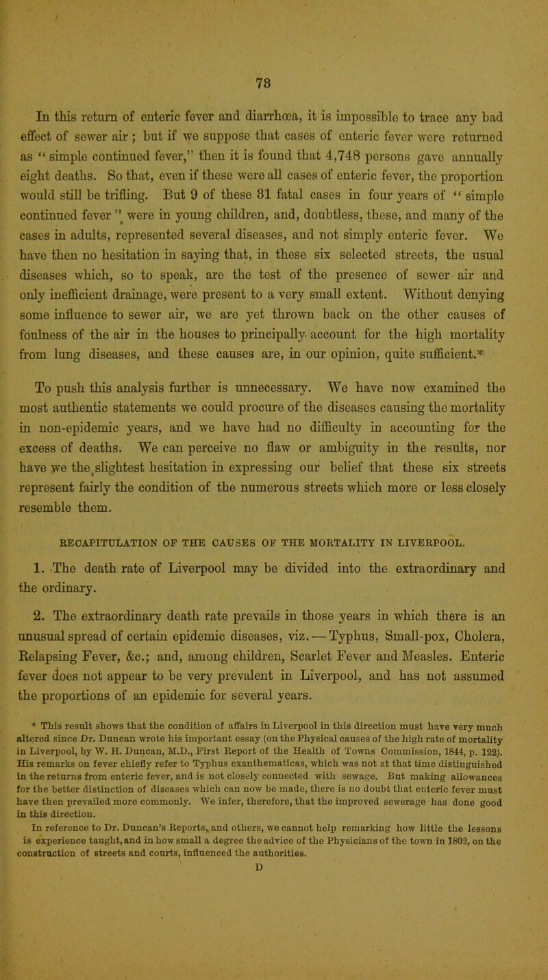 / 78 In this return of enteric fever and diarrhoea, it is impossible to trace any bad effect of sewer air ; but if we suppose that cases of enteric fever were returned as “ simple continued fever,” then it is found that 4,748 persons gavo annually eight deaths. So that, even if these were all cases of enteric fever, the proportion would still be trifling. But 9 of these 81 fatal cases in four years of “ simple continued fever ” were in young children, and, doubtless, these, and many of the cases in adults, represented several diseases, and not simply enteric fever. Wo have then no hesitation in saying that, in these six selected streets, the usual diseases which, so to speak, are the tost of the presence of sewer air and only inefficient drainage, were present to a very small extent. Without denying some influence to sewer air, we are yet thrown back on the other causes of foulness of the air in the houses to principally, account for the high mortality from lung diseases, and these causes are, in our opinion, quite sufficient.* To push this analysis farther is unnecessary. We have now examined the most authentic statements we could procure of the diseases causing the mortality in non-epidemic years, and we have had no difficulty in accounting for the excess of deaths. We can perceive no flaw or ambiguity in the results, nor have we the t slightest hesitation in expressing our belief that these six streets represent fairly the condition of the numerous streets which more or less closely resemble them. RECAPITULATION OF THE CAUSES OF THE MORTALITY IN LIVERPOOL. 1. The death rate of Liverpool may be divided into the extraordinary and the ordinary. 2. The extraordinai7 death rate prevails in those years in which there is an unusual spread of certain epidemic diseases, viz. — Typhus, Small-pox, Cholera, Kelapsing Fever, &c.; and, among children, Scarlet Fever and Measles. Enteric fever does not appear to be very prevalent in Liverpool, and has not assumed the proportions of an epidemic for several years. * This result shows that the condition of affairs in Liverpool in this direction must have very much altered since Hr. Duncan wrote his important essay (on the Physical causes of the high rate of mortality in Liverpool, by W. H. Duncan, M.D., First Report of the Health of Towns Commission, 1844, p. 122). His remarks on fever chiefly refer to Typhus exanthematicas, which was not at that time distinguished in the returns from enteric fever, and is not closely connected with sewage. But making allowances for the better distinction of diseases which can now be made, there is no doubt that enteric fever must have then prevailed more commonly. We infer, therefore, that the improved sewerage has done good in this direction. In reference to Dr. Duncan’s Reports, and others, wo cannot help remarking how little the lessons is experience taught, and in how smaU a degree the advice of tho Physicians of the town in 1802, on tho construction of streets and courts, influenced the authorities. D