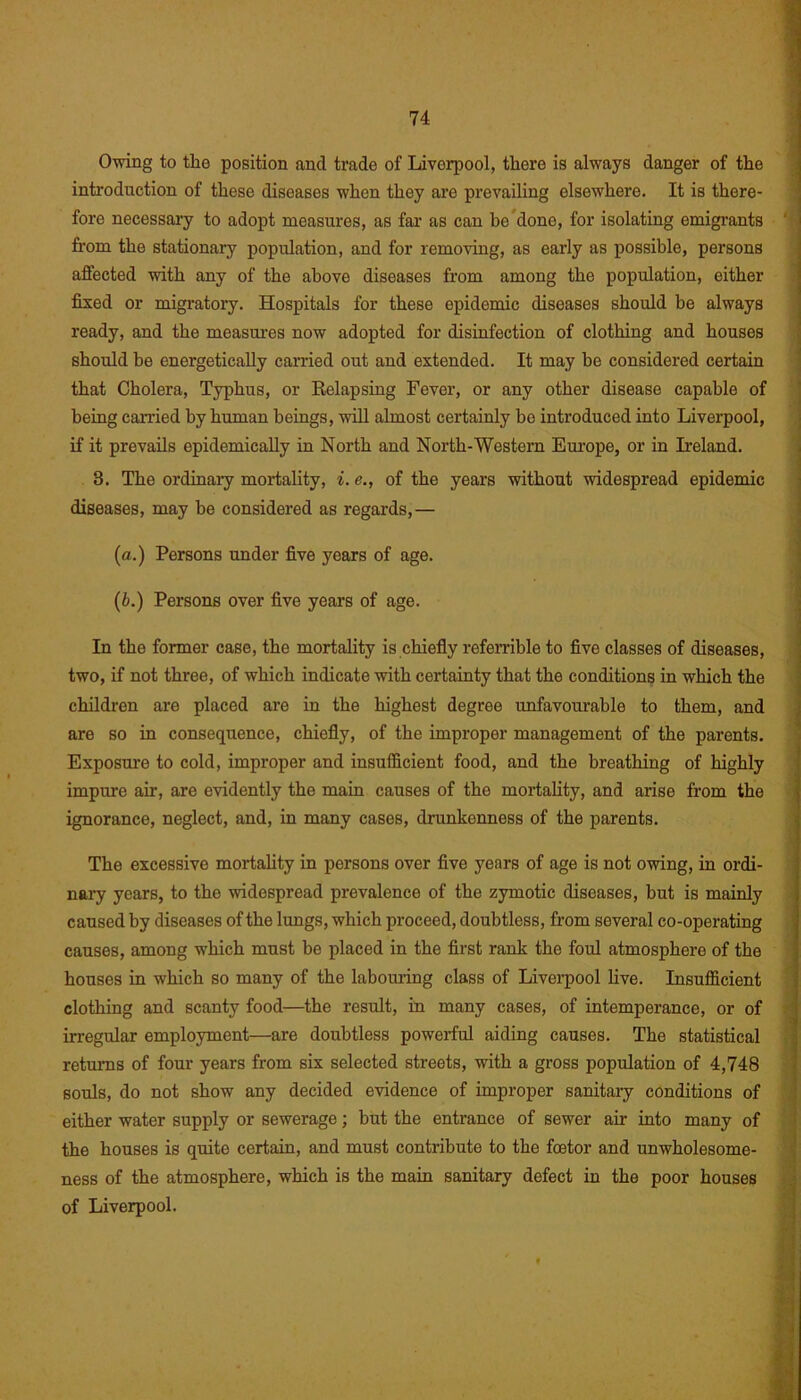 Owing to the position and trade of Liverpool, there is always danger of the introduction of these diseases when they are prevailing elsewhere. It is there- fore necessary to adopt measures, as far as can be done, for isolating emigrants from the stationary population, and for removing, as early as possible, persons affected with any of the above diseases from among the population, either fixed or migratory. Hospitals for these epidemic diseases should be always ready, and the measures now adopted for disinfection of clothing and houses should he energetically carried out and extended. It may he considered certain that Cholera, Typhus, or Relapsing Fever, or any other disease capable of being carried by human beings, will almost certainly be introduced into Liverpool, if it prevails epidemically in North and North-Western Europe, or in Ireland. 3. The ordinary mortality, i. e., of the years without widespread epidemic diseases, may be considered as regards,— (a.) Persons under five years of age. (b.) Persons over five years of age. In the former case, the mortality is chiefly referable to five classes of diseases, two, if not three, of which indicate with certainty that the conditions in which the children are placed are in the highest degree unfavourable to them, and are so in consequence, chiefly, of the improper management of the parents. Exposure to cold, improper and insufficient food, and the breathing of highly impure air, are evidently the main causes of the mortality, and arise from the ignorance, neglect, and, in many cases, drunkenness of the parents. The excessive mortality in persons over five years of age is not owing, in ordi- nary years, to the widespread prevalence of the zymotic diseases, hut is mainly caused by diseases of the lungs, which proceed, doubtless, from several co-operating causes, among which must be placed in the first rank the foul atmosphere of the houses in which so many of the labouring class of Liverpool live. Insufficient clothing and scanty food—the result, in many cases, of intemperance, or of irregular employment—are doubtless powerful aiding causes. The statistical returns of four years from six selected streets, with a gross population of 4,748 souls, do not show any decided evidence of improper sanitary conditions of either water supply or sewerage; but the entrance of sewer air into many of the houses is quite certain, and must contribute to the foetor and unwholesome- ness of the atmosphere, which is the main sanitary defect in the poor houses of Liverpool. «
