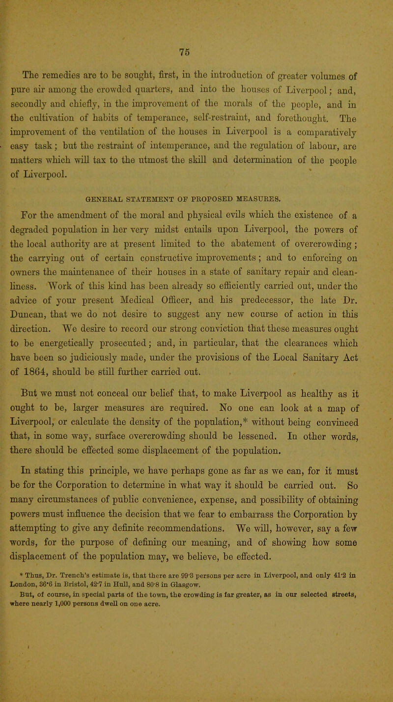 The remedies are to be sought, first, in the introduction of greater volumes of pure ah- among the crowded quarters, and into the houses of Liverpool; and, secondly and chiefly, in the improvement of the morals of the people, and in the cultivation of habits of temperance, self-restraint, and forethought. The improvement of the ventilation of the houses in Liverpool is a comparatively easy task; but the restraint of intemperance, and the regulation of labour, are matters which will tax to the utmost the skill and determination of the people of Liverpool. GENERAL STATEMENT OF PROPOSED MEASURES. For the amendment of the moral and physical evils which the existence of a degraded population in her very midst entails upon Liverpool, the powers of the local authority are at present limited to the abatement of overcrowding; the carrying out of certain constructive improvements; and to enforcing on owners the maintenance of their houses in a state of sanitary repair and clean- liness. Work of this kind has been already so efficiently carried out, under the advice of your present Medical Officer, and his predecessor, the late Dr. Duncan, that we do not desire to suggest any new course of action in this direction. We desire to record our strong conviction that these measures ought to be energetically prosecuted; and, in particular, that the clearances which have been so judiciously made, under the provisions of the Local Sanitary Act of 1864, should be still further carried out. But we must not conceal our belief that, to make Liverpool as healthy as it ought to be, larger measures are required. No one can look at a map of Liverpool, or calculate the density of the population,* without being convinced that, in some way, surface overcrowding should be lessened. In other words, there should be effected some displacement of the population. In stating this principle, we have perhaps gone as far as we can, for it must be for the Corporation to determine in what way it should be carried out. So many circumstances of public convenience, expense, and possibility of obtaining powers must influence the decision that we fear to embarrass the Corporation by attempting to give any definite recommendations. We will, however, say a few words, for the purpose of defining our meaning, and of showing how some displacement of the population may, we believe, be effected. * Thus, Dr. Trench’s estimate is, that there are 99'8 persons per acre in Liverpool, and only 41'2 in London, 36‘fi in Bristol, 42-7 in Hull, and 80-8 in Glasgow. But, of course, in special parts of the town, the crowding is far greater, as in our selected streets, where nearly 1,000 persons dwell on one acre.