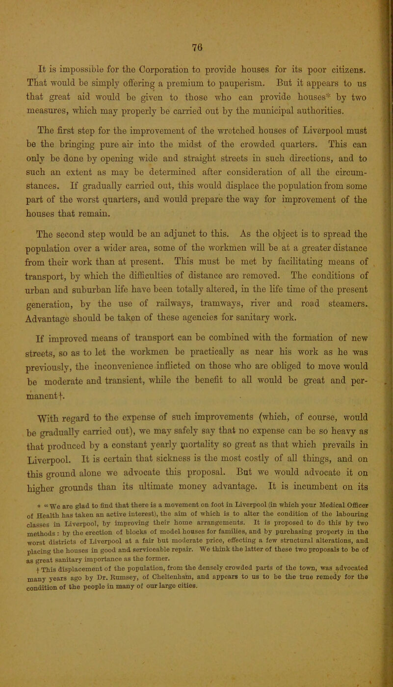 It is impossible for the Corporation to provide houses for its poor citizens. That would be simply offering a premium to pauperism. But it appears to us that great aid would be given to those who can provide houses* by two measures, which may properly be carried out by the municipal authorities. The first step for the improvement of the wretched houses of Liverpool must be the bringing pure air into the midst of the crowded quarters. This can only be done by opening wide and straight streets in such directions, and to such an extent as may be determined after consideration of all the circum- stances. If gradually carried out, this would displace the population from some part of the worst quarters, and would prepare the way for improvement of the houses that remain. The second step would be an adjunct to this. As the object is to spread the population over a wider area, some of the workmen will be at a greater distance from their work than at present. This must be met by facilitating means of transport, by which the difficulties of distance are removed. The conditions of urban and suburban life have been totally altered, in the life time of the present generation, by the use of railways, tramways, river and road steamers. Advantage should be taken of these agencies for sanitary work. If improved means of transport can be combined with the formation of new streets, so as to let the workmen be practically as near his work as he was previously, the inconvenience inflicted on those who are obliged to move would be moderate and transient, while the benefit to all would be great and per- manent \. With regard to the expense of such improvements (which, of course, would be gradually carried out), we may safely say that no expense can be so heavy as that produced by a constant yearly piortality so great as that which prevails in Liverpool. It is certain that sickness is the most costly of all things, and on this ground alone we advocate this proposal. But we would advocate it on higher grounds than its ultimate money advantage. It is incumbent on its * “ We are glad to find that there is a movement on foot in Liverpool (in which yonr Medical Officer of Health has taken an active interest), the aim of which is to alter the condition of the labouring classes in Liverpool, by improving their home arrangements. It is proposed to do this by two methods: by the erection of blocks of model houses for families, and by purchasing property in the worst districts of Liverpool at a fair but moderate price, effecting a few structural alterations, and placing the houses in good and serviceable repair. We think the latter of these two proposals to be of as great sanitary importance as the former. t This displacement of the population, from the densely crowded parts of the town, was advocated many years ago by Dr. Rumsey, of Cheltenham, and appears to us to be the true remedy for the condition of the people in many of our large cities.