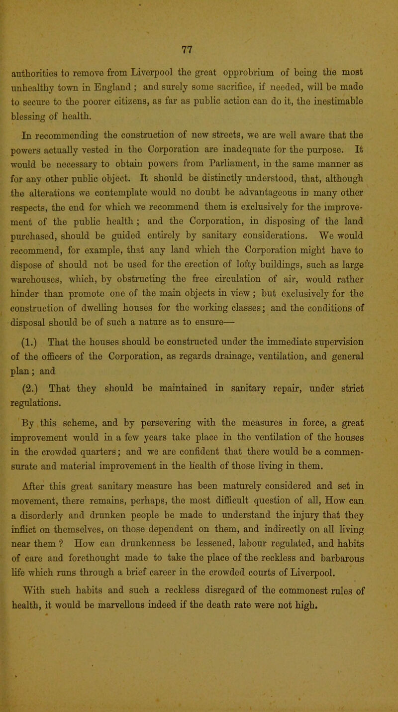 authorities to remove from Liverpool tho great opprobrium of being the most unhealthy town in England ; and surely some sacrifice, if needed, will be made to secure to the poorer citizens, as far as public action can do it, the inestimable blessing of health. In recommending the construction of new streets, we are well aware that the powers actually vested in tho Corporation are inadequate for the purpose. It would be necessary to obtain powers from Parliament, in the same manner as for any other public object. It should be distinctly understood, that, although the alterations we contemplate would no doubt be advantageous in many other respects, the end for which we recommend them is exclusively for the improve- ment of the public health ; and the Corporation, in disposing of the land pm-chased, should be guided entirely by sanitary considerations. We would recommend, for example, that any land which the Corporation might have to dispose of should not be used for the erection of lofty buildings, such as large warehouses, which, by obstructing the free circulation of air, would rather hinder than promote one of the main objects in view ; but exclusively for the construction of dwelling houses for the working classes; and the conditions of disposal should be of such a nature as to ensure— (1.) That the houses should be constructed under the immediate supervision of the officers of the Corporation, as regards drainage, ventilation, and general plan; and (2.) That they should be maintained in sanitary repair, under strict regulations. By this scheme, and by persevering with the measures in force, a great improvement would in a few years take place in the ventilation of the houses in the crowded quarters; and we are confident that there would be a commen- surate and material improvement in the health of those living in them. After this great sanitary measure has been maturely considered and set in movement, there remains, perhaps, the most difficult question of all, How can a disorderly and drunken people be made to understand the injury that they inflict on themselves, on those dependent on them, and indirectly on all living near them ? How can drunkenness be lessened, labour regulated, and habits of care and forethought made to take the place of the reckless and barbarous life which runs through a brief career in the crowded courts of Liverpool. With such habits and such a reckless disregard of the commonest rules of health, it would be marvellous indeed if the death rate were not high.