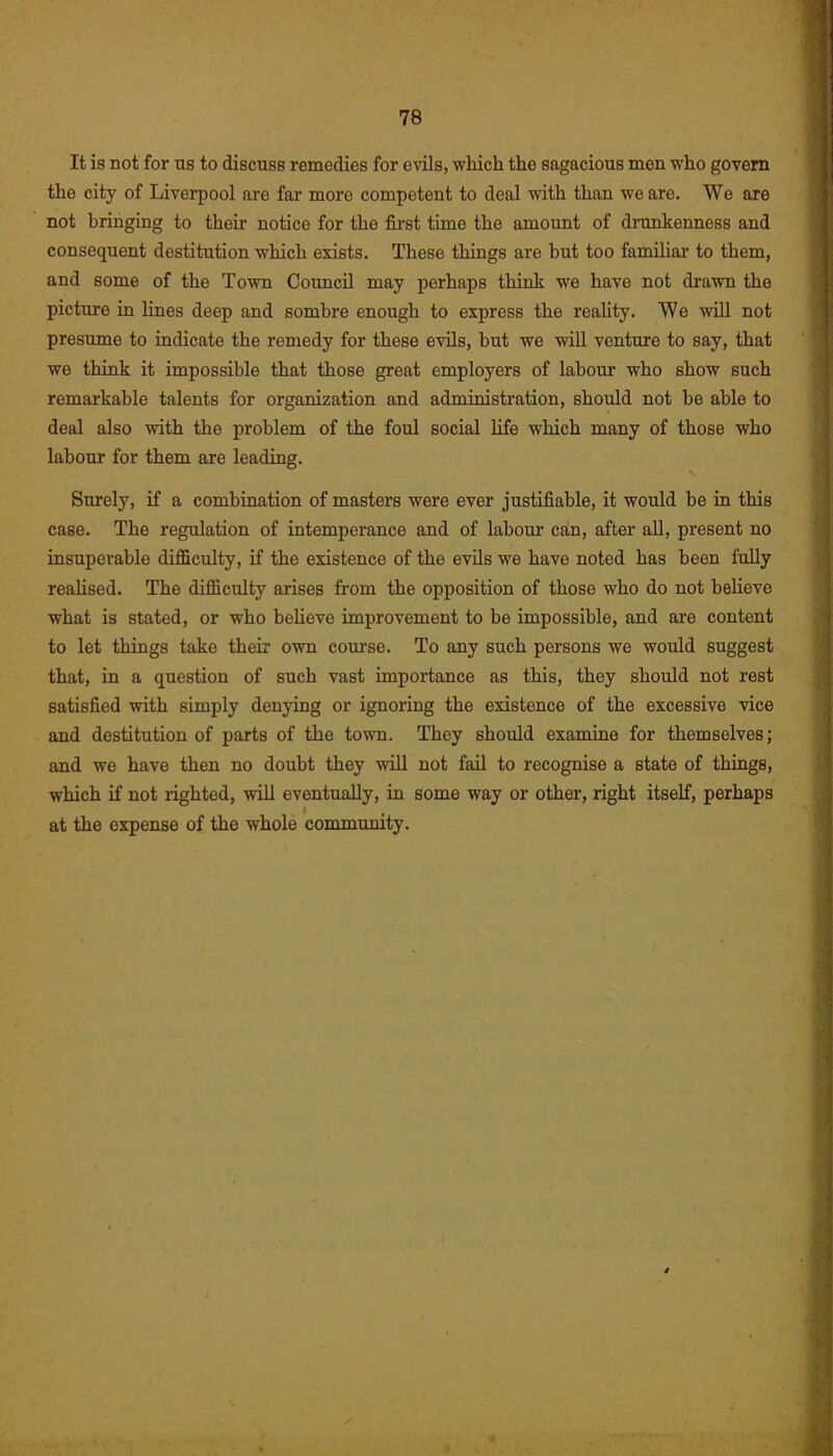 It is not for us to discuss remedies for evils, which the sagacious men who govern the city of Liverpool are far more competent to deal with than we are. We are not bringing to their notice for the first time the amount of drunkenness and consequent destitution which exists. These things are but too familiar to them, and some of the Town Council may perhaps think we have not drawn the picture in lines deep and sombre enough to express the reality. We will not presume to indicate the remedy for these evils, hut we will venture to say, that we think it impossible that those great employers of labour who show such remarkable talents for organization and administration, should not be able to deal also with the problem of the foul social life which many of those who labour for them are leading. Surely, if a combination of masters were ever justifiable, it would be in this case. The regulation of intemperance and of labour edn, after all, present no insuperable difficulty, if the existence of the evils we have noted has been fully realised. The difficulty arises from the opposition of those who do not believe what is stated, or who believe improvement to be impossible, and are content to let things take their own course. To any such persons we would suggest that, in a question of such vast importance as this, they should not rest satisfied with simply denying or ignoring the existence of the excessive vice and destitution of parts of the town. They should examine for themselves; and we have then no doubt they will not fail to recognise a state of things, which if not righted, will eventually, in some way or other, right itself, perhaps at the expense of the whole community.