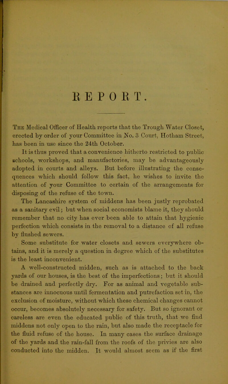 REPORT The Medical Officer of Health reports that the Trough Water Closet, erected by order of your Committee in No. 3 Court, Hotliam Street, lias been in use since the 24th October. It is thus proved that a convenience hitherto restricted to public schools, workshops, and manufactories, may be advantageously adopted in courts and alleys. But before illustrating the conse- quences which should follow this fact, he wishes to invite the attention of your Committee to certain of the arrangements for disposing of the refuse of the town. The Lancashire system of middens has been justly reprobated as a sanitary evil; but when social economists blame it, they should remember that no city has ever been able to attain that hygienic perfection which consists in the removal to a distance of all refuse by flushed sewers. Some substitute for water closets and sewers everywhere ob- tains, and it is merely a question in degree which of the substitutes is the least inconvenient. A well-constructed midden, such as is attached to the back yards of our houses, is the best of the imperfections; but it should be drained and perfectly dry. For as animal and vegetable sub- stances are innocuous until fermentation and putrefaction set in, the exclusion of moisture, without which these chemical changes cannot occur, becomes absolutely necessary for safety. But so ignorant or careless are even the educated public of this truth, that we find middens not only open to the rain, but also made the receptacle for the fluid refuse of the house. In many cases the surface drainage of the yards and the rain-fall from the roofs of the privies are also conducted into the midden. It would almost seem as if the first