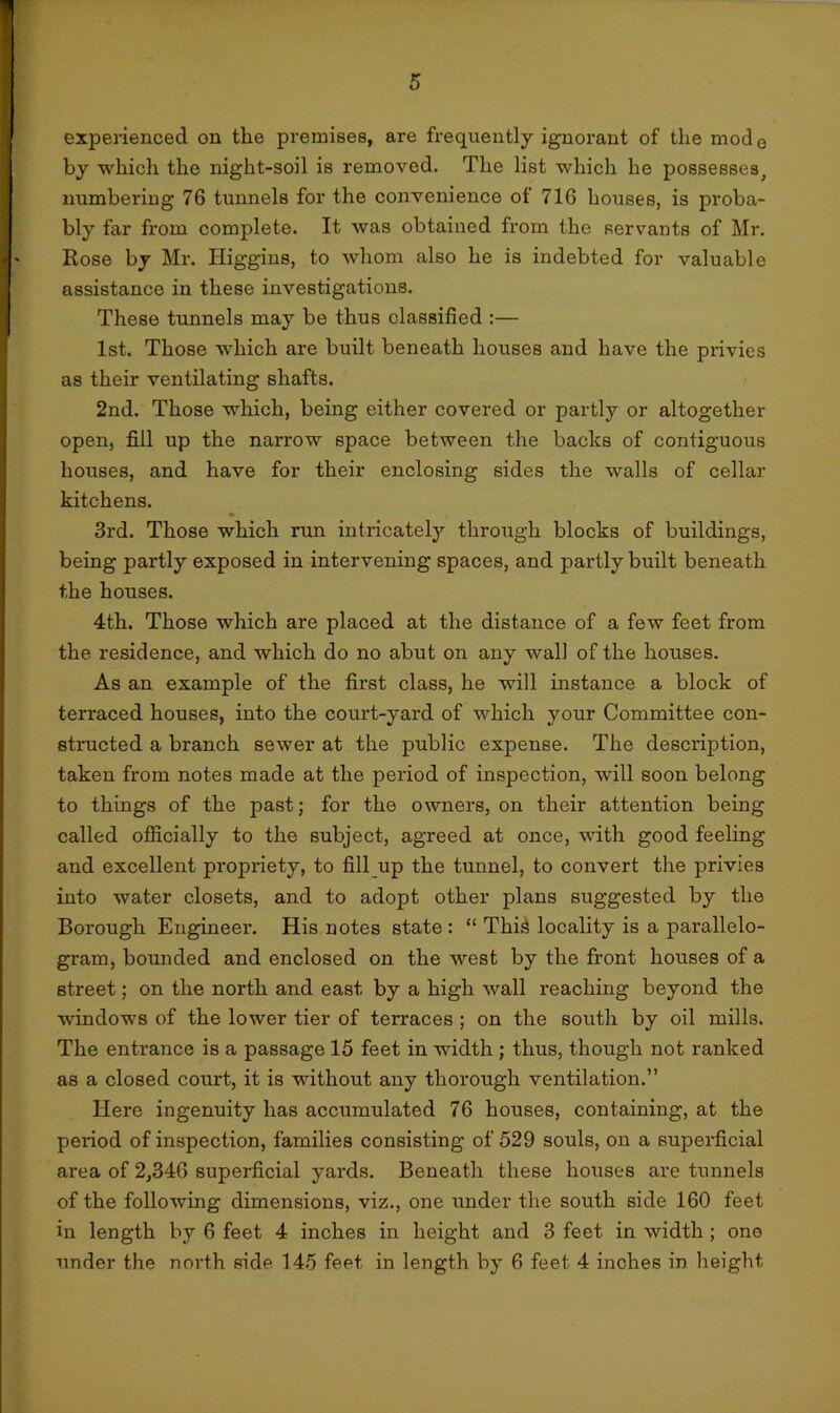 experienced on the premises, are frequently ignorant of the mode by which the night-soil is removed. The list which he possesses, numbering 76 tunnels for the convenience of 716 houses, is proba- bly far from complete. It was obtained from the servants of Mr. Rose by Mr. Higgins, to whom also he is indebted for valuable assistance in these investigations. These tunnels may be thus classified :— 1st. Those which are built beneath houses and have the privies as their ventilating shafts. 2nd. Those which, being either covered or partly or altogether open, fill up the narrow space between the baclcs of contiguous houses, and have for their enclosing sides the walls of cellar kitchens. 3rd. Those which run intricately through blocks of buildings, being partly exposed in intervening spaces, and partly built beneath the houses. 4th. Those which are placed at the distance of a few feet from the residence, and which do no abut on any wall of the houses. As an example of the first class, he will instance a block of terraced houses, into the court-yard of which your Committee con- structed a branch sewer at the public expense. The description, taken from notes made at the period of inspection, will soon belong to things of the past; for the owners, on their attention being called officially to the subject, agreed at once, with good feeling and excellent propriety, to fill up the tunnel, to convert the privies into water closets, and to adopt other plans suggested by the Borough Engineer. His notes state : “ This locality is a parallelo- gram, bounded and enclosed on the west by the front houses of a street; on the north and east by a high wall reaching beyond the windows of the lower tier of ten-aces ; on the south by oil mills. The entrance is a passage 15 feet in width ; thus, though not ranked as a closed court, it is without any thorough ventilation.” Here ingenuity has accumulated 76 houses, containing, at the period of inspection, families consisting of 529 souls, on a superficial area of 2,346 superficial yards. Beneath these houses are tunnels of the following dimensions, viz., one under the south side 160 feet in length by 6 feet 4 inches in height and 3 feet in width; one under the north side 145 feet in length by 6 feet 4 inches in height