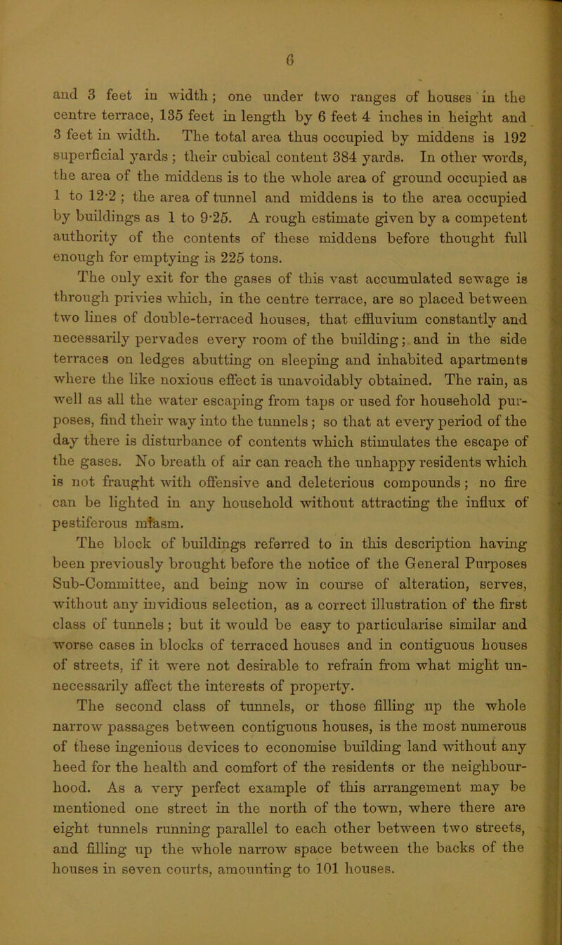 and 3 feet in width; one under two ranges of houses in the centre terrace, 135 feet in length by 6 feet 4 inches in height and 3 feet in width. The total area thus occupied by middens is 192 superficial yards ; their cubical content 384 yards. In other words, the area of the middens is to the whole area of ground occupied as 1 to 12-2 ; the area of tunnel and middens is to the area occupied by buildings as 1 to 9’25. A rough estimate given by a competent authority of the contents of these middens before thought full enough for emptying is 225 tons. The only exit for the gases of this vast accumulated sewage is through privies which, in the centre terrace, are so placed between two lines of double-terraced houses, that effluvium constantly and necessarily pervades every room of the building; and in the side terraces on ledges abutting on sleeping and inhabited apartments where the like noxious effect is unavoidably obtained. The rain, as well as all the water escaping from taps or used for household pur- poses, find their way into the tunnels ; so that at every period of the day there is disturbance of contents which stimulates the escape of the gases. No breath of air can reach the unhappy residents which is not fraught with offensive and deleterious compounds; no fire can be lighted in any household without attracting the influx of pestiferous rnfasra. The block of buildings referred to in this description having been previously brought before the notice of the General Purposes Sub-Committee, and being now in course of alteration, serves, without any invidious selection, as a correct illustration of the first class of tunnels; but it would be easy to particularise similar and worse cases in blocks of terraced houses and in contiguous houses of streets, if it were not desirable to refrain from what might un- necessarily affect the interests of property. The second class of tunnels, or those filling up the whole narrow passages between contiguous houses, is the most numerous of these ingenious devices to economise building land without any heed for the health and comfort of the residents or the neighbour- hood. As a very perfect example of this arrangement may be mentioned one street in the north of the town, where there are eight tunnels running parallel to each other between two streets, and filling up the whole narrow space between the backs of the houses in seven courts, amounting to 101 houses.