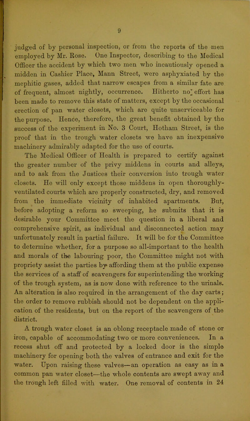 judged of by personal inspection, or from the reports of the men employed by Mr. Rose. One Inspector, describing to the Medical Officer the accident by which two men who incautiously opened a midden in Cashier Place, Mann Street, were asphyxiated by the mephitic gases, added that narrow escapes from a similar fate are of frequent, almost nightly, occurrence. Plitherto no’ effort has been made to remove this state of matters, except by the occasional erection of pan water closets, which are quite unserviceable for the purpose. Hence, therefore, the great benefit obtained by the success of the experiment in No. 3 Court, Hotham Street, is the proof that in the trough water closets we have an inexpensive machinery admirably adapted for the use of courts. The Medical Officer of Health is prepared to certify against the greater number of the privy middens in courts and alleys, and to ask from the Justices their conversion into trough water closets. He will only except those middens in open thoroughly- ventilated courts which are properly constructed, dry, and removed from the immediate vicinity of inhabited apartments. But, before adopting a reform so sweeping, he submits that it is desirable your Committee meet the question in a liberal and comprehensive spirit, as individual and disconnected action may unfortunately result in partial failure. It will be for the Committee to determine whether, for a purpose so all-important to the health and morals of the labouring poor, the Committee might not with propriety assist the parties by affording them at the public expense the services of a staff of scavengers for superintending the working of the trough system, as is now done with reference to the urinals. An alteration is also required in the arrangement of the day carts; the order to remove rubbish should not be dependent on the appli- cation of the residents, but on the report of the scavengers of the district. A trough water closet is an oblong receptacle made of stone or iron, capable of accommodating two or more conveniences. In a recess shut off and protected by a locked door is the simple machinery for opening both the valves of entrance and exit for the water. Upon raising these valves—an operation as easy as in a common pan water closet—the whole contents are swept away and the trough left filled with water. One removal of contents in 24