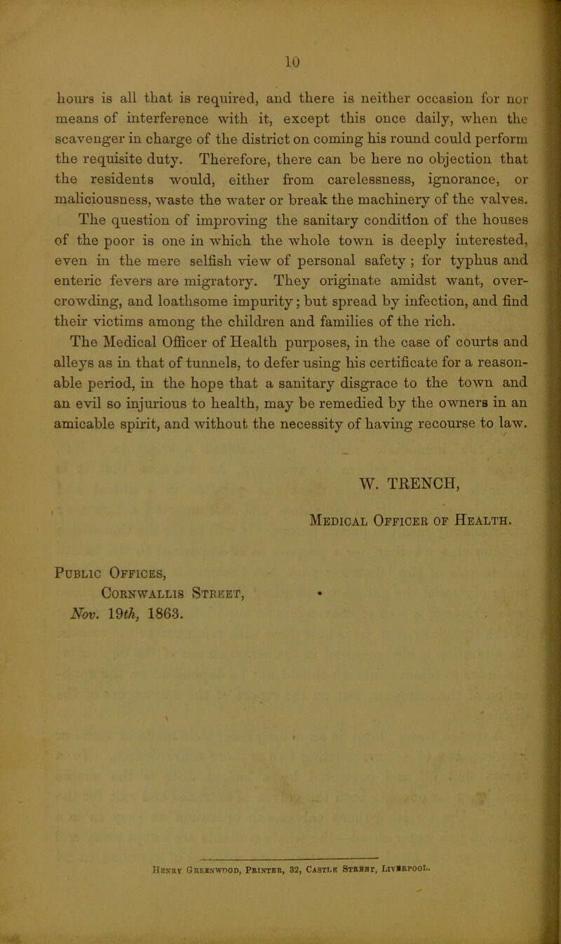hours is all that is required, and there is neither occasion for nor means of interference with it, except this once daily, when the scavenger in charge of the district on coming his round could perform the requisite duty. Therefore, there can be here no objection that the residents would, either from carelessness, ignorance, or maliciousness, waste the water or break the machinery of the valves. The question of improving the sanitary condition of the houses of the poor is one in which the whole town is deeply interested, even in the mere selfish view of personal safety ; for typhus and enteric fevers are migratory. They originate amidst want, over- crowding, and loathsome impurity; but spread by infection, and find their victims among the children and families of the rich. The Medical Officer of Health purposes, in the case of courts and alleys as in that of tunnels, to defer using his certificate for a reason- able period, in the hops that a sanitary disgrace to the town and an evil so injurious to health, may be remedied by the owners in an amicable spirit, and without the necessity of having recourse to law. W. TRENCH, Medical Officer of Health. Public Offices, Cornwallis Street, Nov. 19 th, 1863. Henry- Greenwood, Printer, 32, Castle Strbbt, Liverpool.
