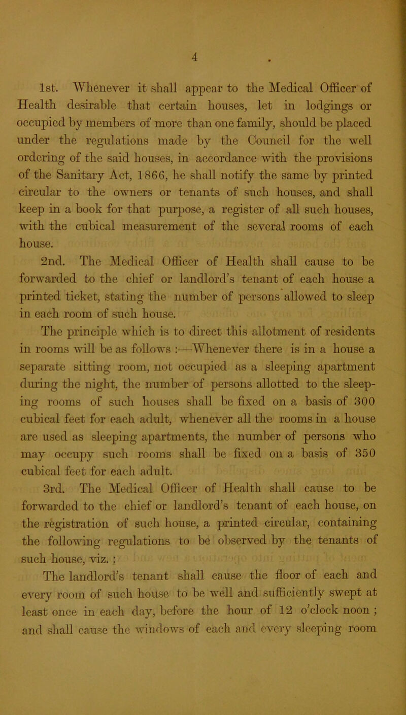 1st. Whenever it shall appear to the Medical Officer of Health desirable that certain houses, let in lodgings or occupied by members of more than one family, should be placed under the regulations made by the Council for the well ordering of the said houses, in accordance with the provisions of the Sanitary Act, 1866, he shall notify the same by printed circular to the owners or tenants of such houses, and shall keep in a book for that purpose, a register of all such houses, with the cubical measurement of the several rooms of each house. 2nd. The Medical Officer of Health shall cause to be forwarded to the chief or landlord’s tenant of each house a printed ticket, stating the number of persons allowed to sleep in each room of such house. The principle which is to direct this allotment of residents in rooms will be as follows :—Whenever there is in a house a separate sitting room, not occupied as a sleeping apartment during the night, the number of persons allotted to the sleep- ing rooms of such houses shall be fixed on a basis of 300 cubical feet for each adult, whenever all the rooms in a house are used as sleeping apartments, the number of persons who may occupy such rooms shall be fixed on a basis of 350 cubical feet for each adult. 3rd. The Medical Officer of Health shall cause to be forwarded to the chief or landlord’s tenant of each house, on the registration of such house, a printed circular, containing the following regulations to be observed by the tenants of such house, viz. : The landlord’s tenant shall cause the floor of each and every room of such house to be well and sufficiently swept at least once in each day, before the hour of 12 o’clock noon ; and shall cause the windows of each and every sleeping room