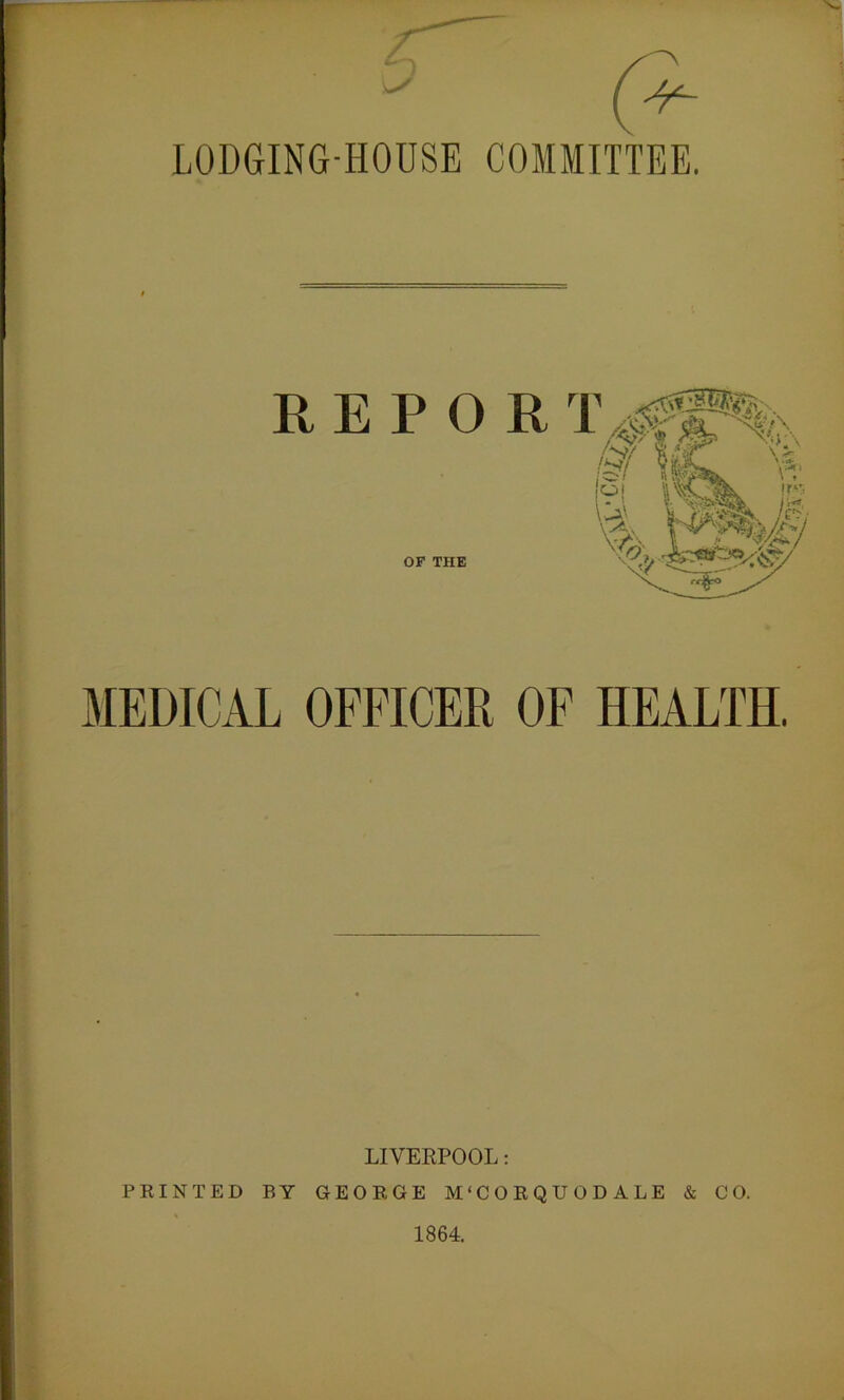 LODGING-HOUSE COMMITTEE. REPORT OF THE LIVERPOOL: PRINTED BY GEORGE M'CORQUODALE & CO. 1864.