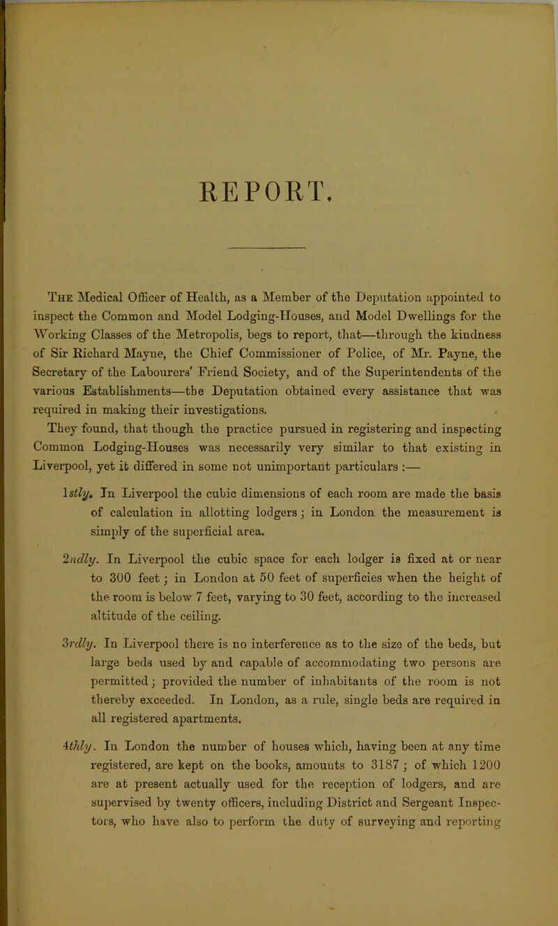 REPORT. The Medical Officer of Health, as a Member of the Deputation appointed to inspect the Common and Model Lodging-Houses, and Model Dwellings for the Working Classes of the Metropolis, begs to report, that—through the kindness of Sir Richard Mayne, the Chief Commissioner of Police, of Mr. Payne, the Secretary of the Labourers’ Friend Society, and of the Superintendents of the various Establishments—tbe Deputation obtained every assistance that was required in making their investigations. They found, that though the practice pursued in registering and inspecting Common Lodging-Houses was necessarily very similar to that existing in Liverpool, yet it differed in some not unimportant particulars :— 1 stly. In Liverpool the cubic dimensions of each room are made the basis of calculation in allotting lodgers; in London the measurement is simply of the superficial area. 2ndly. In Liverpool the cubic space for each lodger is fixed at or near to 300 feet; in London at 50 feet of superficies when the height of the room is below 7 feet, varying to 30 feet, according to the increased altitude of the ceiling. 3rdly. In Liverpool there is no interference as to the size of the beds, but large beds used by and capable of accommodating two persons are permitted; provided the number of inhabitants of the room is not thereby exceeded. In London, as a rule, single beds are required in all registered apartments. 4tidy. In London the number of houses which, having been at any time registered, are kept on the books, amounts to 3187 ; of which 1200 are at present actually used for the reception of lodgers, and are supervised by twenty officers, including District and Sergeant Inspec- tors, who have also to perform the duty of surveying and reporting