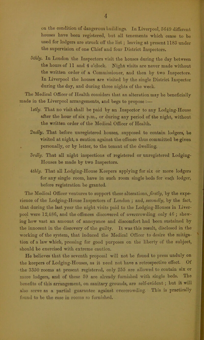 on the condition of daugerous buildings. In Liverpool, 5649 different houses have been registered, but all tenements which cease to be used for lodgers are struck off the list; leaving at present 1185 under the supervision of one Chief and four District Inspectors. othly. In London the Inspectors visit the houses during the day between the hours of 11 and 4 o’clock. Night visits are never made without the written order of a Commissioner, and then by two Inspectors. In Liverpool the houses are visited by the single District Inspector during the day, and during three nights of the week. The Medical Officer of Health considers that an alteration may be beneficially made in the Liverpool arrangements, and begs to propose :— 1 stly. That no visit shall be paid by an Inspector to any Lodging-House after the hour of six p.m., or during any period of the night, without the written order of the Medical Officer of Health. 2ndly. That before unregistered houses, supposed to contain lodgers, be visited at night, a caution against the offence thus committed be given . personally, or by letter, to the tenant of the dwelling. 3rdly. That all night inspections of registered or unregistered Lodging- Houses be made by two Inspectors. 4thly. That all Lodging-House Keepers applying for six or more lodgers for any single room, have in such room single beds for each lodger, before registration be granted. The Medical Officer ventures to support these alterations, firstly, by the expe- rience of the Lodging-House Inspectors of London ; and, secondly, by the fact, that during the last year the night visits paid to the Lodging-Houses in Liver- pool were 12,486, and the offences discovered of overcrowding only 46 ; shew- ing how vast an amount of annoyance and discomfort had been sustained by the innocent in the discovery of the guilty. It was this result, disclosed in the working of the system, that induced the Medical Officer to desire the mitiga- v tion of a law which, pressing for good purposes on the liberty of the subject, should be exercised with extreme caution. He believes that the seventh proposal will not be found to press unduly on the keepers of Lodging-Houses, as it need not have a retrospective effect. Of the 3350 rooms at present registered, only 255 are allowed to contain six or more lodgers, and of these 59 are already furnished with single beds. The benefits of this arrangement, on sanitary grounds, are self-evident; but it will also serve as a partial guarantee against overcrowding. This is practically found to be the case in rooms so furnished.