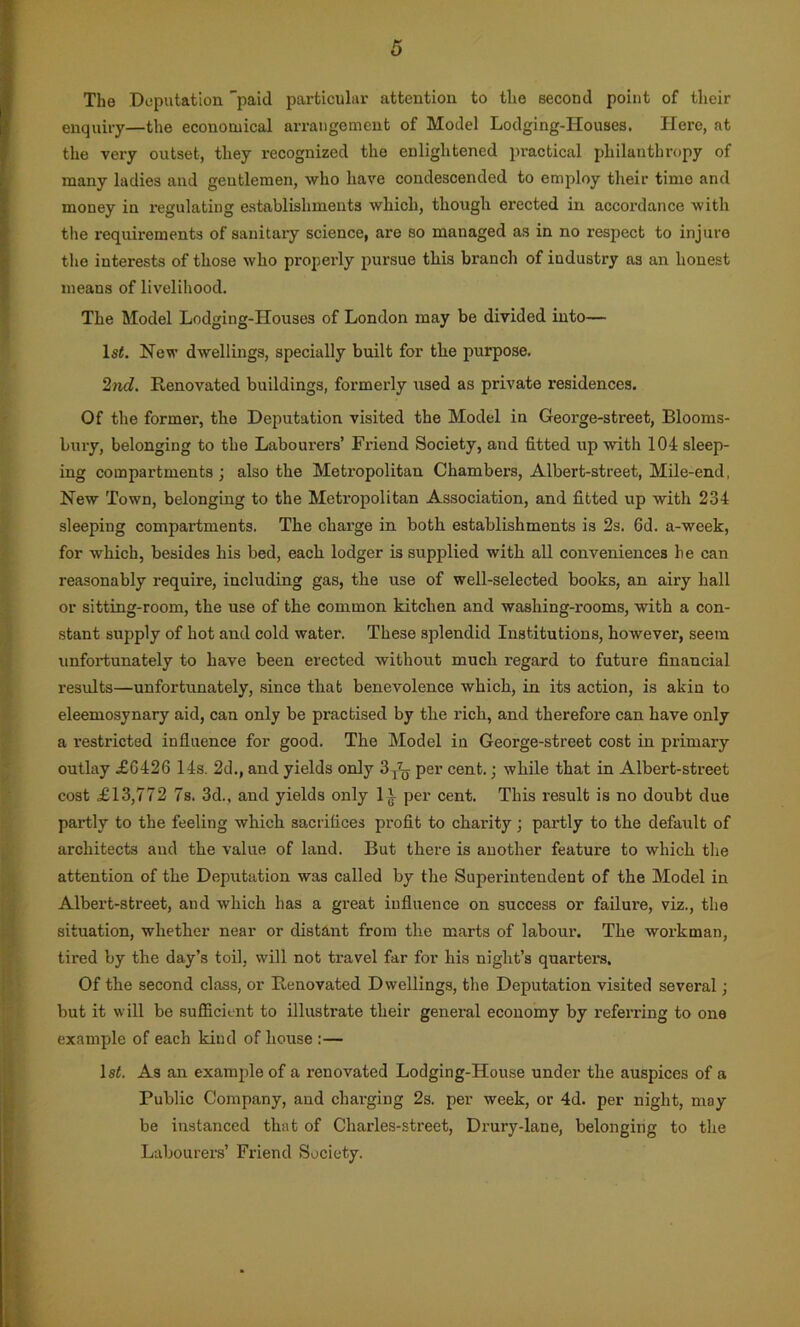 The Deputation paid particular attention to the second point of their enquiry—the economical arrangement of Model Lodging-Houses. Here, at the very outset, they recognized the enlightened practical philanthropy of many ladies and gentlemen, who have condescended to employ their timo and money in regulating establishments which, though erected in accordance with the requirements of sanitary science, are so managed as in no respect to injure the interests of those who properly pursue this branch of iudustry as an honest means of livelihood. The Model Lodging-Houses of London may be divided into— ls£. New dwellings, specially built for the purpose. 2nd. Renovated buildings, formerly used as private residences. Of the former, the Deputation visited the Model in Geoi’ge-street, Blooms- bury, belonging to the Labourers’ Friend Society, and fitted up with 104 sleep- ing compartments ; also the Metropolitan Chambers, Albert-street, Mile-end, New Town, belonging to the Metropolitan Association, and fitted up with 234 sleeping compartments. The charge in both establishments is 2s. 6d. a-week, for which, besides his bed, each lodger is supplied with all conveniences he can reasonably require, including gas, the use of well-selected books, an airy hall or sitting-room, the use of the common kitchen and washing-rooms, with a con- stant supply of hot and cold water. These splendid Institutions, however, seem unfortunately to have been erected without much regard to future financial results—unfortunately, since that benevolence which, in its action, is akin to eleemosynary aid, can only be practised by the rich, and therefore can have only a restricted influence for good. The Model in George-street cost in primary outlay £6426 14s. 2d., and yields only 3^ per cent.; while that in Albert-street cost £13,772 7s. 3d., and yields only 1^- per cent. This result is no doubt due partly to the feeling which sacrifices profit to charity; partly to the default of architects and the value of land. But there is another feature to which the attention of the Deputation was called by the Superintendent of the Model in Albert-street, and which has a great influence on success or failure, viz., the situation, whether near or distant from the marts of labour. The workman, tired by the day’s toil, will not travel far for his night’s quarters. Of the second class, or Renovated Dwellings, the Deputation visited several; but it will be sufficient to illustrate their general economy by referring to one example of each kind of house :— 1 st. As an example of a renovated Lodging-House under the auspices of a Public Company, and charging 2s. per week, or 4d. per night, may be instanced that of Charles-street, Drury-lane, belonging to the Labourers’ Friend Society.