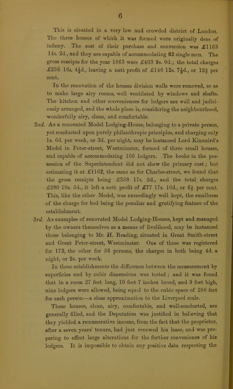 This is situated in a very low and crowded district of London. The three houses of which it was formed were originally dens of infamy. The cost of their purchase and conversion was £1163 14s. 2d., and they are capable of accommodating 82 single men. The gross receipts for the year 1863 were £403 9s. 0d.; the total charges £256 16s. 4^d., leaving a nett profit of £146 12s. 7^d., or 12§ per cent. In the renovation of the houses division walls were removed, so as to make lai'ge airy rooms, well ventilated by windows and shafts. The kitchen and other conveniences for lodgers are well and judici- ously arranged, and the whole place is, considering the neighbourhood, wonderfully airy, clean, and comfortable. 2nd. As a renovated Model Lodging-House, belonging to a private person, yet conducted upon purely philanthropic principles, and charging only Is. 6d. per week, or 3d. per night, may be instanced Lord Kinnaird’s Model in Peter-street, Westminster, formed of three small houses, and capable of accommodating 105 lodgers. The books in the pos- session of the Superintendent did not shew the primary cost; but estimating it at £1162, the same as for Charles-street, we found that the gross receipts being £358 17s. 3d., and the total charges £280 19s. 5d., it left a nett profit of £77 17s. 10d., or 6| per cent. This, like the other Model, was exceedingly well kept, the smallness of the chai-ge for bed being the peculiar and gratifying feature of the establishment. 3rd. As examples of renovated Model Lodging-Houses, kept and managed by the owners themselves as a means of livelihood, may be instanced those belonging to Mr. H. Reading, situated in Great Smith-street and Great Peter-street, Westminster. One of these was registered for 172, the other for 56 persons, the charges in both being 4d. a night, or 2s. per week. In these establishments the difference between the measurement by superficies and by cubic dimensions was tested ; and it was found that in a room 27 feet long, 10 feet 7 inches broad, and 9 feet high, nine lodgers were allowed, being equal to the cubic space of 286 feet for each person—a close approximation to the Liverpool scale. These houses, clean, airy, comfortable, and well-conducted, are generally filled, and the Deputation was justified in believing that they yielded a remunerative income, from the fact that the proprietor, after a seven years’ tenure, had just renewed his lease, and was pre- paring to effect large alterations for the further convenience of his lodgers. It is impossible to obtain any positive data respecting the