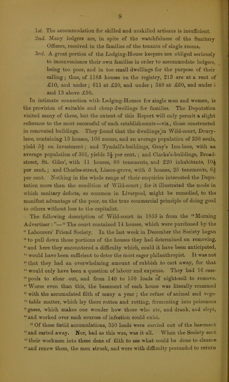 ls£. The accommodation for skilled and unskilled artisans is insufficient. 2nd. Many lodgers are, in spite of the watchfulness of the Sanitary Officers, l-eceived in the Families of the tenants of single rooms. 3rd. A great portion of the Lodging-House keepers are obliged seriously to inconvenience their own families in order to accommodate lodgers, being too poor, and in too small dwellings for the purpose of their calling; thus, of 1185 houses on the registry, 213 are at a rent of £10, and under; 611 at £20, and under ; 348 at £50, and under > and 13 above £50. In intimate connection with Lodging-Hovtses for single men and women, is the provision of suitable and cheap dwellings for families. The Deputation visited many of these, but the extent of this Report will only permit a slight reference to the most successful of such establishments—viz., those constructed in renovated buildings. They found that the dwellings dm Wild-court, Drury- lane, containing 13 houses, 106 rooms, and an average population of 336 souls, yield 5$ on investment; and Tyndall’s-buildings, Gray’s inn-lane, witb an average population of 301, yields 3£ per cent. ; and Clarke’s-buildings, Broad- street, St. Giles’, with 11 houses, 80 tenements, and 220 inhabitants, 10^ per cent.; and Charles-street, Lisson-grove, with 5 houses, 25 tenements, 6| per cent. Nothing in the whole range of their enquiries interested the Depu- tation more than the condition of Wild-court; for it illustrated the mode in which sanitary defects, so common in Liverpool, might be remedied, to the manifest advantage of the poor, on the true commercial principle of doing good to others without loss to the capitalist. The following description of Wild-court in 1855 is from the “Morning Advertiser : ”—“ The court contained 14 houses, which were purchased by the “ Labourers’ Friend Society. In the last week in December the Society began “ to pull down those portions of the houses they had determined on removing, “and here they encountered a difficulty which, could it have been anticipated, “ would have been sufficient to deter the most eager philanthropist. It was not “ that they had an overwhelming amount of rubbish to cart away, for that “ would only have been a question of labour and expense. They had 16 cess- “ pools to clear out, and from 140 to 150 loads of night-soil to remove. “Worse even than this, the basement of each house was literally crammed “ with the accumulated filth of many a year ; the refuse of animal and vege- table matter, which lay there rotten and rotting, fermenting into poisonous “gases, which makes one wonder how those who ate, and drank, and slept, “ and worked over sucb sources of infection could exist. “ Of these foetid accumulations, 350 loads were carried out of the basement “and carted away. Nor, bad as this was, was it all. When the Society sent “their workmen into these dens of filth to see what could be done to cleanse “and renew them, the men struck, and were with difficulty persuaded to return