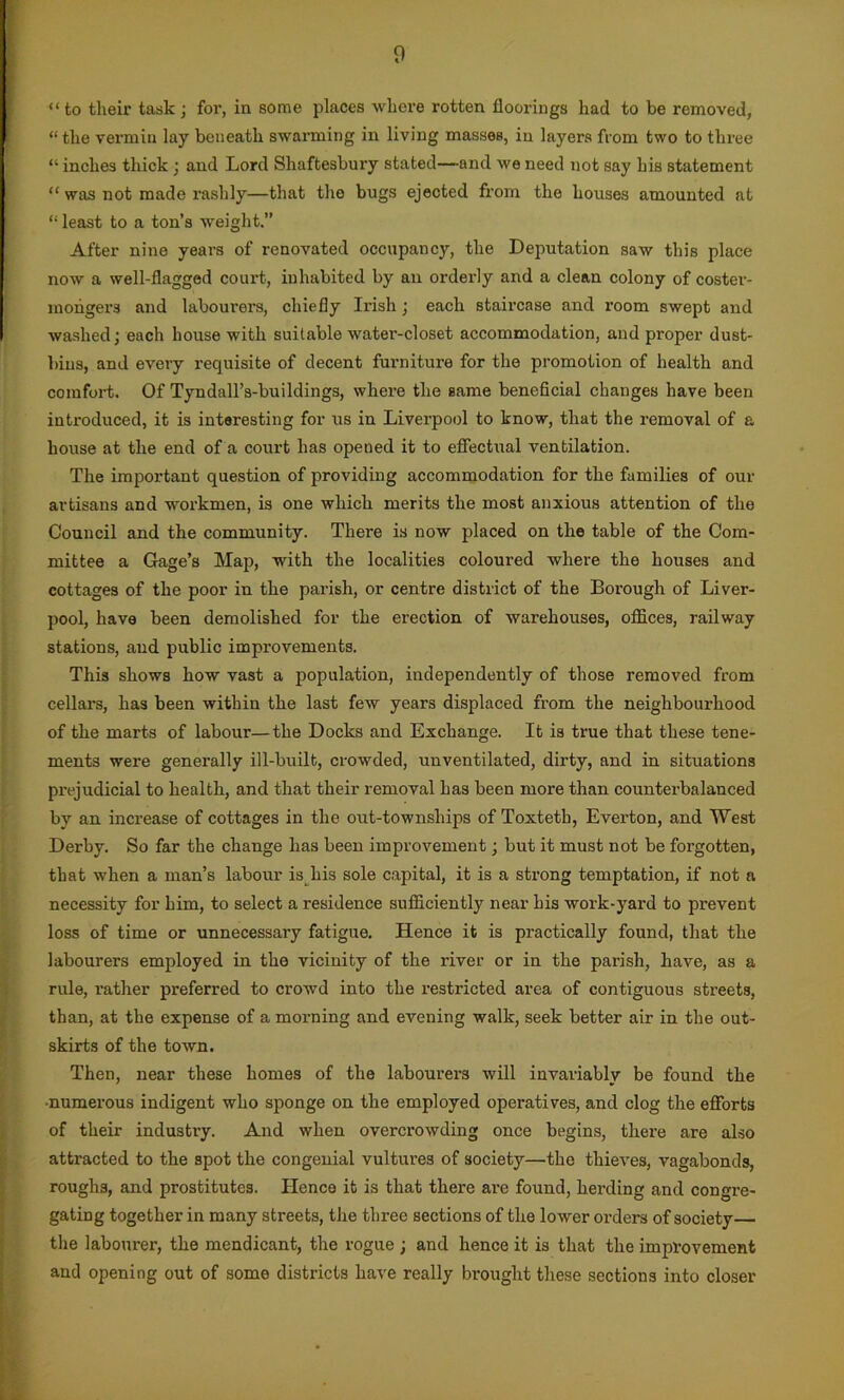 “ to their task ; for, in some places where rotten floorings had to be removed, “the vermin lay beneath swarming in living masses, in layers from two to three “ inches thick ; and Lord Shaftesbury stated—and we need not say his statement “ was not made rashly—that the bugs ejected from the houses amounted at “ least to a ton’s weight.” After nine years of renovated occupancy, the Deputation saw this place now a well-flagged court, inhabited by an orderly and a clean colony of coster- mongers and labourers, chiefly Irish ; each staircase and room swept and washed; each house with suitable water-closet accommodation, and proper dust- bins, and every requisite of decent furniture for the promotion of health and comfort. Of Tyndall’s-buildings, where the same beneficial changes have been introduced, it is interesting for us in Liverpool to know, that the removal of a house at the end of a court has opened it to effectual ventilation. The important question of providing accommodation for the families of our artisans and workmen, is one which merits the most anxious attention of the Council and the community. There is now placed on the table of the Com- mittee a Gage’s Map, with the localities coloured where the houses and cottages of the poor in the parish, or centre district of the Borough of Liver- pool, have been demolished for the erection of warehouses, offices, railway stations, and public improvements. This shows how vast a population, independently of those removed from cellars, has been within the last few years displaced from the neighbourhood of the marts of labour—the Docks and Exchange. It is true that these tene- ments were generally ill-built, crowded, unventilated, dirty, and in situations prejudicial to health, and that their removal has been more than counterbalanced by an increase of cottages in the out-townships of Toxteth, Everton, and West Derby. So far the change has been improvement; but it must not be forgotten, that when a man’s labour is his sole capital, it is a strong temptation, if not a necessity for him, to select a residence sufficiently near his work-yard to prevent loss of time or unnecessary fatigue. Hence it is practically found, that the labourers employed in the vicinity of the river or in the parish, have, as a rule, l’ather preferred to crowd into the restricted area of contiguous streets, than, at the expense of a morning and evening walk, seek better air in the out- skirts of the toAvn. Then, near these homes of the labourers will invariably be found the •numerous indigent who sponge on the employed operatives, and clog the efforts of their industry. And when overcrowding once begins, there are also attracted to the spot the congenial vultures of society—the thieves, vagabonds, roughs, and prostitutes. Hence it is that there are found, herding and congre- gating together in many streets, the three sections of the lower orders of society the labourer, the mendicant, the rogue ; and hence it is that the improvement and opening out of some districts have really brought these sections into closer