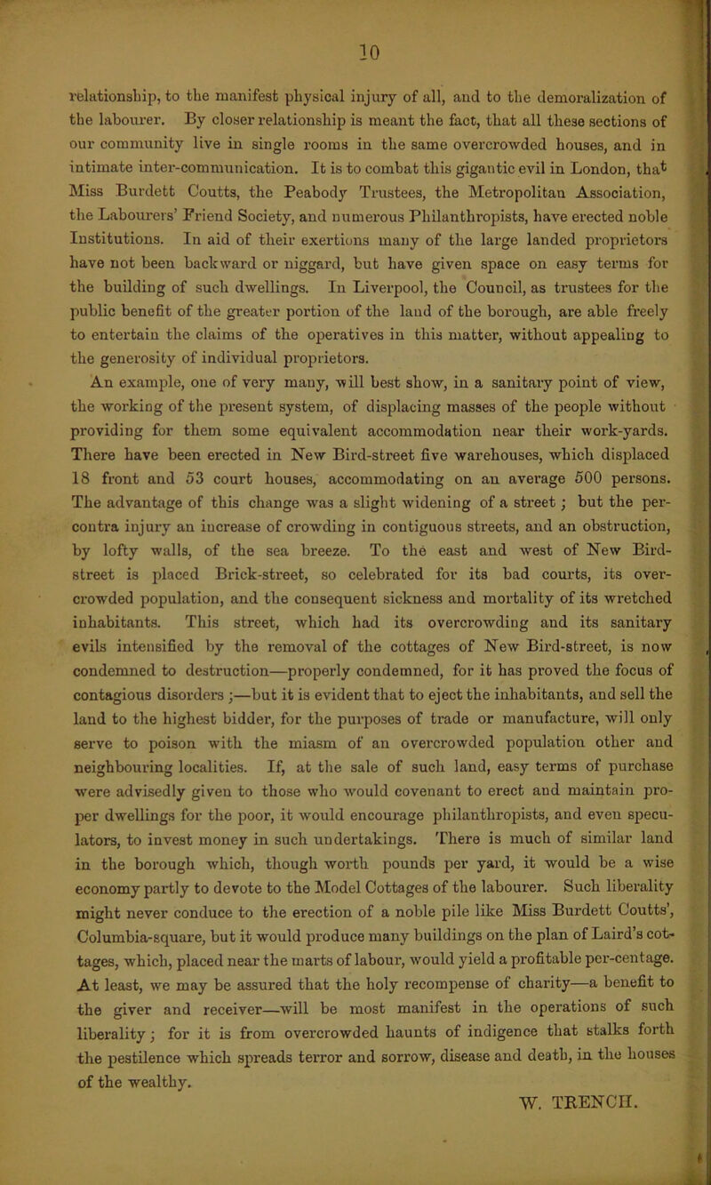 relationship, to the manifest physical injury of all, and to the demoralization of the labourer. By closer relationship is meant the fact, that all these sections of our community live in single rooms in the same overcrowded houses, and in intimate inter-communication. It is to combat this gigantic evil in London, that Miss Burdett Coutts, the Peabody Trustees, the Metropolitan Association, the Labourers’ Friend Society, and numerous Philanthropists, have erected noble Institutions. In aid of their exertions many of the large landed proprietors have not been backward or niggard, but have given space on easy terms for the building of such dwellings. In Liverpool, the Council, as trustees for the public benefit of the greater portion of the laud of the borough, are able freely to entertain the claims of the operatives in this matter, without appealing to the generosity of individual proprietors. An example, one of very many, -will best show, in a sanitary point of view, the working of the present system, of displacing masses of the people without providing for them some equivalent accommodation near their work-yards. There have been erected in New Bird-street five warehouses, which displaced 18 front and 53 court houses, accommodating on an average 500 persons. The advantage of this change was a slight widening of a street; but the per- contra injury an increase of crowding in contiguous streets, and an obstruction, by lofty walls, of the sea breeze. To the east and west of New Bird- street is placed Brick-street, so celebrated for its bad courts, its over- crowded population, and the consequent sickness and mortality of its wretched inhabitants. This street, which had its overcrowding and its sanitary evils intensified by the removal of the cottages of New Bird-street, is now condemned to destruction—properly condemned, for it has proved the focus of contagious disorders ;—but it is evident that to eject the inhabitants, and sell the land to the highest bidder, for the purposes of trade or manufacture, will only serve to poison with the miasm of an overcrowded population other and neighbouring localities. If, at the sale of such land, easy terms of purchase were advisedly given to those who would covenant to erect aud maintain pro- per dwellings for the poor, it would encourage philanthropists, and even specu- lators, to invest money in such undertakings. There is much of similar land in the borough which, though worth pounds per yard, it would be a wise economy partly to devote to the Model Cottages of the labourer. Such liberality might never conduce to the erection of a noble pile like Miss Burdett Coutts’, Columbia-square, but it would produce many buildings on the plan of Laird’s cot- tages, which, placed near the marts of labour, would yield a profitable per-centage. At least, we may be assured that the holy recompense of charity—a benefit to the giver and receiver—will be most manifest in the operations of such liberality \ for it is from overcrowded haunts of indigence that stalks forth the pestilence which spreads terror and sorrow, disease and death, in the houses of the wealthy. W. TRENCH.