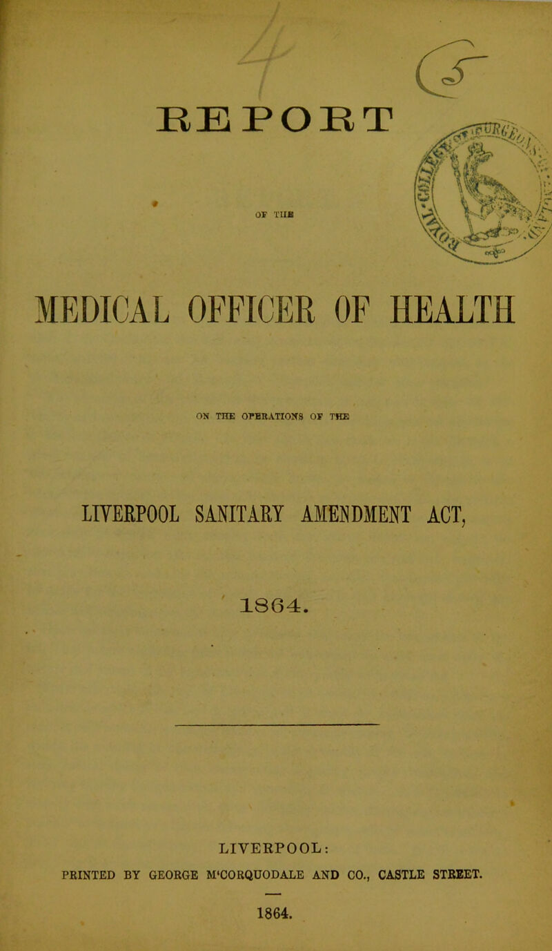 MEDICAL OFFICER OF HEALTH ON THE OPERATIONS OF THE LIVERPOOL SANITARY AMENDMENT ACT, 1864. LIVERPOOL: PRINTED BY GEORGE M'CORQUODALE AND CO., CASTLE STREET. 1864.
