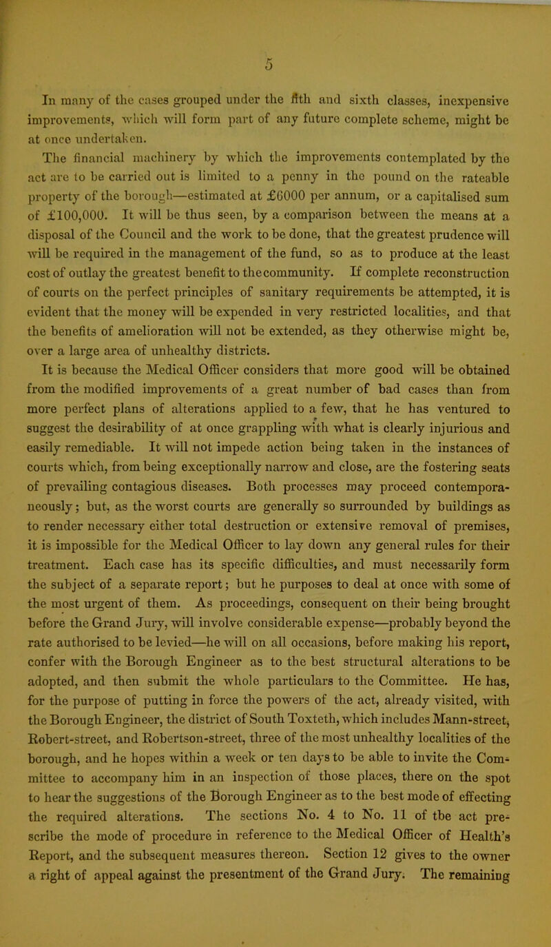 In many of the eases grouped under the fitli and sixth classes, inexpensive improvements, which will form part of any future complete scheme, might be at once undertaken. The financial machinery by which the improvements contemplated by the act are to be carried out is limited to a penny in tho pound on the rateable property of the borough—estimated at £0000 per annum, or a capitalised sum of £100,000. It will be thus seen, by a comparison between the means at a disposal of the Council and the work to be done, that the greatest prudence will will be required in the management of the fund, so as to produce at the least cost of outlay the greatest benefit to the community. If complete reconstruction of courts on the perfect principles of sanitary requirements be attempted, it is evident that the money will be expended in very restricted localities, and that the benefits of amelioration will not be extended, as they otherwise might be, over a large area of unhealthy districts. It is because the Medical Officer considers that more good will be obtained from the modified improvements of a great number of bad cases than from more perfect plans of alterations applied to a few, that he has ventured to r suggest the desirability of at once grappling with what is clearly injurious and easily remediable. It will not impede action being taken in the instances of courts which, from being exceptionally narrow and close, are the fostering seats of prevailing contagious diseases. Both processes may proceed contempora- neously ; but, as the worst courts are generally so surrounded by buildings as to render necessary either total destruction or extensive removal of premises, it is impossible for the Medical Officer to lay down any general rules for their treatment. Each case has its specific difficulties, and must necessarily form the subject of a separate report; but he purposes to deal at once with some of the most urgent of them. As proceedings, consequent on their being brought before the Grand Jury, will involve considerable expense—probably beyond the rate authorised to be levied—he will on all occasions, before making his report, confer with the Borough Engineer as to the best structural alterations to be adopted, and then submit the whole particulars to the Committee. He has, for the purpose of putting in force the powers of the act, already visited, with the Borough Engineer, the district of South Toxteth, which includes Mann-streetj Robert-street, and Robertson-street, three of the most unhealthy localities of the borough, and he hopes within a week or ten days to be able to invite the Com- mittee to accompany him in an inspection of those places, there on the spot to hear the suggestions of the Borough Engineer as to the best mode of effecting the required alterations. The sections No. 4 to No. 11 of tbe act pre^ scribe the mode of procedure in reference to the Medical Officer of Health’s Report, and the subsequent measures thereon. Section 12 gives to the owner a right of appeal against the presentment of the Grand Jury. The remaining