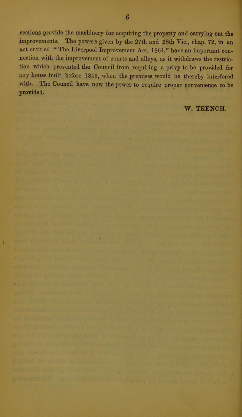 6 sections provide the machinery for acquiring the property and carrying out the improvements. The powers given by the 27th and 28th Vic., chap. 72, in an act entitled “ The Liverpool Improvement Act, 1864,” have an important con- nection with the improvement of courts and alleys, as it withdraws the restric- tion which prevented the Council from requiring a privy to he provided for any house built before 1846, when the premises would be thereby interfered with. The Council have now the power to require proper convenience to be provided. W. TRENCH.