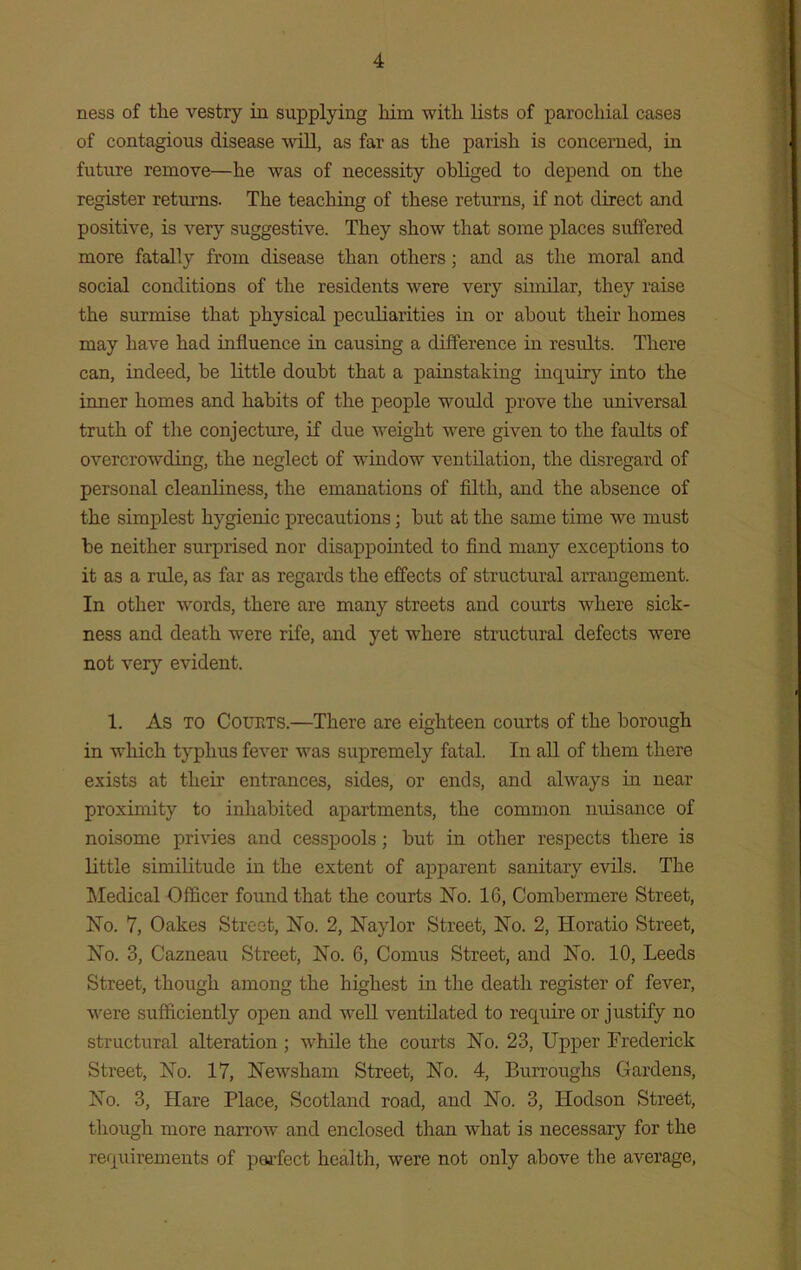 ness of the vestry in supplying him with lists of parochial cases of contagious disease will, as far as the parish is concerned, in future remove—he was of necessity obliged to depend on the register returns. The teaching of these returns, if not direct and positive, is very suggestive. They show that some places suffered more fatally from disease than others ; and as the moral and social conditions of the residents were very similar, they raise the surmise that physical peculiarities in or about their homes may have had influence in causing a difference in results. There can, indeed, he little doubt that a painstaking inquiry into the inner homes and habits of the people would prove the universal truth of the conjecture, if due weight were given to the faults of overcrowding, the neglect of window ventilation, the disregard of personal cleanliness, the emanations of filth, and the absence of the simplest hygienic precautions; hut at the same time we must he neither surprised nor disappointed to find many exceptions to it as a rule, as far as regards the effects of structural arrangement. In other words, there are many streets and courts where sick- ness and death were rife, and yet where structural defects were not very evident. 1. As to Courts.—There are eighteen courts of the borough in which typhus fever was supremely fatal. In all of them there exists at their entrances, sides, or ends, and always in near proximity to inhabited apartments, the common nuisance of noisome privies and cesspools; but in other respects there is little similitude in the extent of apparent sanitary evils. The Medical Officer found that the courts No. 16, Combermere Street, No. 7, Oakes Street, No. 2, Naylor Street, No. 2, Horatio Street, No. 3, Cazneau Street, No. 6, Comus Street, and No. 10, Leeds Street, though among the highest in the death register of fever, were sufficiently open and well ventilated to require or justify no structural alteration ; while the courts No. 23, Upper Frederick Street, No. 17, Newsham Street, No. 4, Burroughs Gardens, No. 3, Hare Place, Scotland road, and No. 3, Hodson Street, though more narrow and enclosed than what is necessary for the requirements of perfect health, were not only above the average,