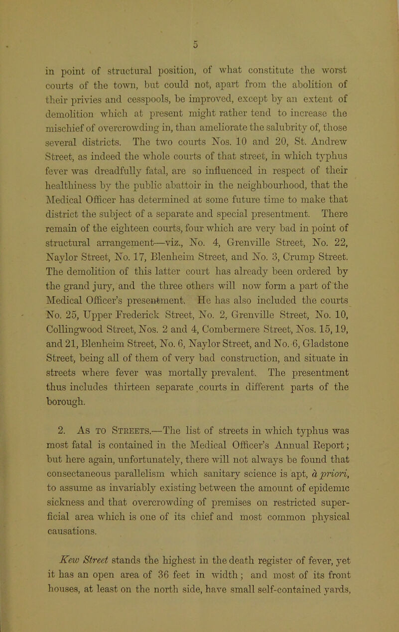 0 in point of structural position, of what constitute tlxe worst courts of the town, but could not, apart from the abolition of their privies and cesspools, be improved, except by an extent of demolition which at present might rather tend to increase the mischief of overcrowding in, than ameliorate the salubrity of, those several districts. The two courts Nos. 10 and 20, St. Andrew Street, as indeed the whole courts of that street, in which typhus fever was dreadfully fatal, are so influenced in respect of their healthiness by the public abattoir in the neighbourhood, that the Medical Officer has determined at some future time to make that district the subject of a separate and special presentment. There remain of the eighteen courts, four which are very bad in point of structural arrangement—viz., No. 4, Grenville Street, No. 22, Naylor Street, No. 17, Blenheim Street, and No. 3, Crump Street. The demolition of this latter court has already been ordered by the grand jury, and the three others will now form a part of the Medical Officer’s presentment. He has also included the courts No. 25, Upper Frederick Street, No. 2, Grenville Street, No. 10, Collingwood Street, Nos. 2 and 4, Combermere Street, Nos. 15,19, and 21, Blenheim Street, No. 6, Naylor Street, and No. 6, Gladstone Street, being all of them of very bad construction, and situate in streets where fever was mortally prevalent. The presentment thus includes thirteen separate .courts in different parts of the borough. 2. As to Streets.—The list of streets in which typhus was most fatal is contained in the Medical Officer’s Annual Beport; but here again, unfortunately, there will not always be found that consectaneous parallelism which sanitary science is apt, a priori, to assume as invariably existing between the amount of epidennc sickness and that overcrowding of premises on restricted super- ficial area which is one of its chief and most common physical causations. Kew Street stands the highest in the death register of fever, yet it has an open area of 36 feet in width; and most of its front houses, at least on the north side, have small self-contained yards,