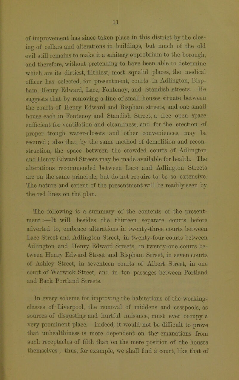 of improvement lias since taken place in this district by the clos- ing of cellars and alterations in buildings, but much of the old evil still remains to make it a sanitary opprobrium to the borough, and therefore, without pretending to have been able to determine which are its dirtiest, filthiest, most squalid places, the medical officer has selected, for presentment, courts in Acllington, Bisp- liam, Henry Edward, Lace, Fontenoy, and Standisli .streets. He suggests that by removing a line of small houses situate between the courts of Henry Edward and Bispliam streets, and one small house each in Fontenoy and Standisli Street, a free open space sufficient for ventilation and cleanliness, and for the erection of proper trough water-closets and other conveniences, may be secured; also that, by the same method of demolition and recon- struction, the space between the crowded courts of Adlington and Henry Edward Streets may be made available for health. The alterations recommended between Lace and Adlington Streets are on the same principle, but do not reqiure to be so extensive. The nature and extent of the presentment will be readily seen by the red lines on the plan. The following is a summary of the contents of the present- ment :—It will, besides the thirteen separate courts before adverted to, embrace alterations in twenty-three courts between Lace Street and Adlington Street, in twenty-four courts between Adlington and Henry Edward Streets, in twenty-one courts be- tween Henry Edward Street and Bispham Street, in seven courts of Ashley Street, in seventeen courts of Albert Street, in one court of Warwick Street, and in ten passages between Portland and Back Portland Streets. In every scheme for improving the habitations of the working- classes of Liverpool, the removal of middens and cesspools, as sources of disgusting and hurtful nuisance, must ever occupy a very prominent place. Indeed, it would not be difficult to prove that unhealthiness is more dependent on the* emanations from such receptacles of filth than on the mere position of the houses themselves ; thus, for example, we shall find a court, like that of