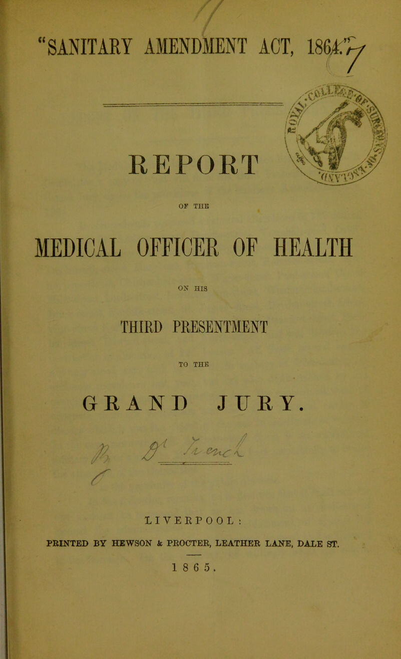 // T J “SANITARY AMENDMENT ACT, 186*’^ REPORT OF THE MEDICAL OFFICER OF HEALTH ON HIS THIRD PRESENTMENT TO THE GRAND JURY. LIVERPOOL: PRINTED BY HEWSON & PROCTER, LEATHER LANE, DALE ST.