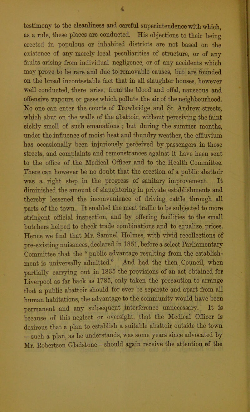 testimony to the cleanliness and careful superintendence with which, as a rule, these places are conducted. His objections to their being erected in populous or inhabited districts are not based on the existence of any merely local peculiarities of structure, or of any faults arising from individual negligence, or of any accidents which may prove to be rare and due to removable causes, but are founded on the broad incontestable fact that in all slaughter houses, however well conducted, there arise, from the blood and offal, nauseous and offensive vapours or gases which pollute the air of the neighbourhood. Ho one can enter the courts of Trowbridge and St. Andrew streets, which abut on the walls of the abattoir, without perceiving the faint sickly smell of such emanations ; but during the summer months, under the influence of moist heat and thundry weather, the effluvium has occasionally been injuriously perceived by passengers in those streets, and complaints and remonstrances against it have heen sent to the office of the Medical Officer and to the Health Committee. There can however be no doubt that the erection of a public abattoir was a right step in the progress of sanitary improvement. It diminished the amount of slaughtering in private establishments and thereby lessened the inconvenience of driving cattle through all parts of the town. It enabled the meat traffic to be subjected to more stringent official inspection, and by offering facilities to the small butchers helped to check trade combinations and to equalize prices. Hence we find that Mr. Samuel Holmes, with vivid recollections of pre-existing nuisances, declared in 1851, before a select Parliamentary Committee that the “ public advantage resulting from the establish- ment is universally admitted.” And had the then Council, when partially carrying out in 1835 the provisions of an act obtained for Liverpool as far back as 1785, only taken the precaution to arrange that a public abattoir should for ever be separate and apart from all human habitations, the advantage to the community would, have been permanent and any subsequent interference unnecessary. It is because of this neglect or oversight, that the Medical Officer is desirous that a plan to establish a suitable abattoir outside the town such a plan, as he understands, was some years since advocated by Mr. Kobertson Gladstone—should again receive the attention of the