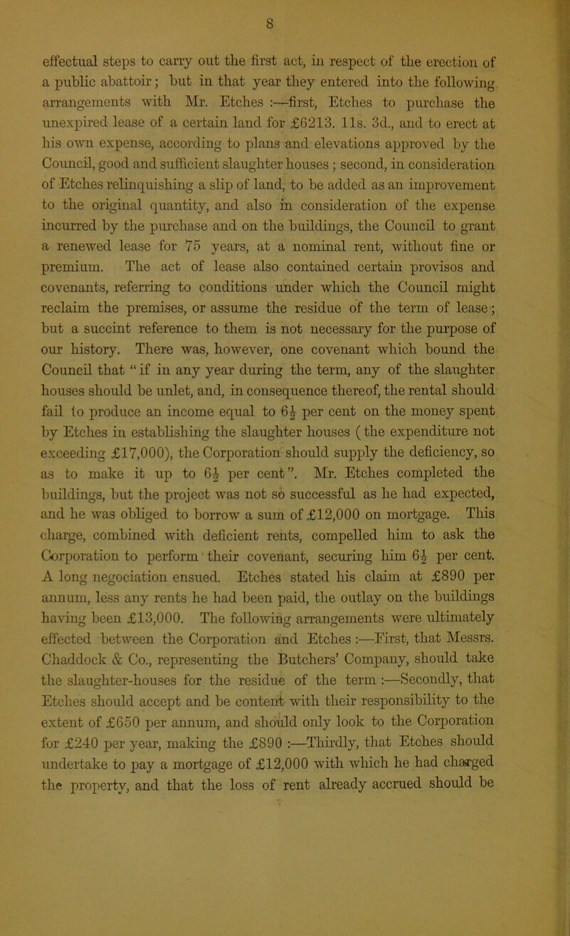 effectual steps to carry out tlie first act, in respect of the erection of a public abattoir; but in that year they entered into the following arrangements with Mr. Etches :—first, Etches to purchase the unexpired lease of a certain land for £6213. 11s. 3d., and to erect at his own expense, according to plans and elevations approved by the Council, good and sufficient slaughter houses; second, in consideration of Etches relinquishing a slip of land, to be added as an improvement to the original quantity, and also in consideration of the expense incurred by the purchase and on the buildings, the Council to grant a renewed lease for 75 years, at a nominal rent, without fine or premium. The act of lease also contained certain provisos and covenants, referring to conditions under which the Council might reclaim the premises, or assume the residue of the term of lease; but a succint reference to them is not necessary for the purpose of our history. There was, however, one covenant which bound the Council that “if in any year during the term, any of the slaughter houses should be unlet, and, in consequence thereof, the rental should fail to produce an income equal to 6£ per cent on the money spent by Etches in establishing the slaughter houses (the expenditure not exceeding £17,000), the Corporation should supply the deficiency, so as to make it up to 6J per cent”. Mr. Etches completed the buildings, but the project was not so successful as he had expected, and he was obliged to borrow a sum of £12,000 on mortgage. This charge, combined with deficient rents, compelled him to ask the Corporation to perform their covenant, securing him 6J per cent. A long negociation ensued. Etches stated his claim at £890 per annum, less any rents he had been paid, the outlay on the buildings having been £13,000. The following arrangements were ultimately effected between the Corporation and Etches :—First, that Messrs. Chaddock & Co., representing the Butchers’ Company, should take the slaughter-houses for the residue of the term :—Secondly, that Etches should accept and be content with their responsibility to the extent of £650 per annum, and should only look to the Corporation for £240 per year, making the £890 :—Thirdly, that Etches should undertake to pay a mortgage of £12,000 with which he had charged the property, and that the loss of rent already accrued should be