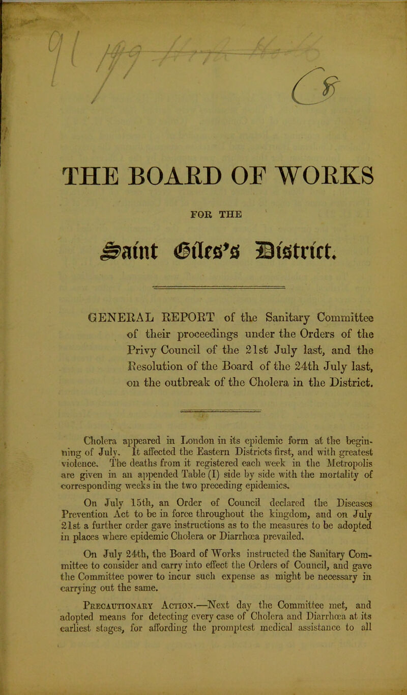 t THE BOARD OF WORKS FOR THE Giles's District. GENERAL REPORT of the Sanitary Committee of their proceedings under the Orders of the Privy Council of the 21st July last, and the Resolution of the Board of the 24th July last, on the outbreak of the Cholera in the District. Cholera appeared in London in its epidemic form at the begin- ning of July. It affected the Eastern Districts first, and with greatest violence. The deaths from it registered each week in the Metropolis are given in an appended Table (I) side by side with the mortality of corresponding weeks in the two preceding epidemics. On July 15th, an Order of Council declared the Diseases Prevention Act to be in force throughout the kingdom, and on July 21st a further order gave instructions as to the measures to be adopted in places where epidemic Cholera or Diarrhoea prevailed. On July 24th, the Board of Works instructed the Sanitary Com- mittee to consider and carry into effect the Orders of Council, and gave the Committee power to incur such expense as might be necessary in carrying out the same. Precautionary Action.—Next day the Committee met, and adopted means for detecting every case of Cholera and Diarrhoea at its earliest stages, for affording the promptest medical assistance to all